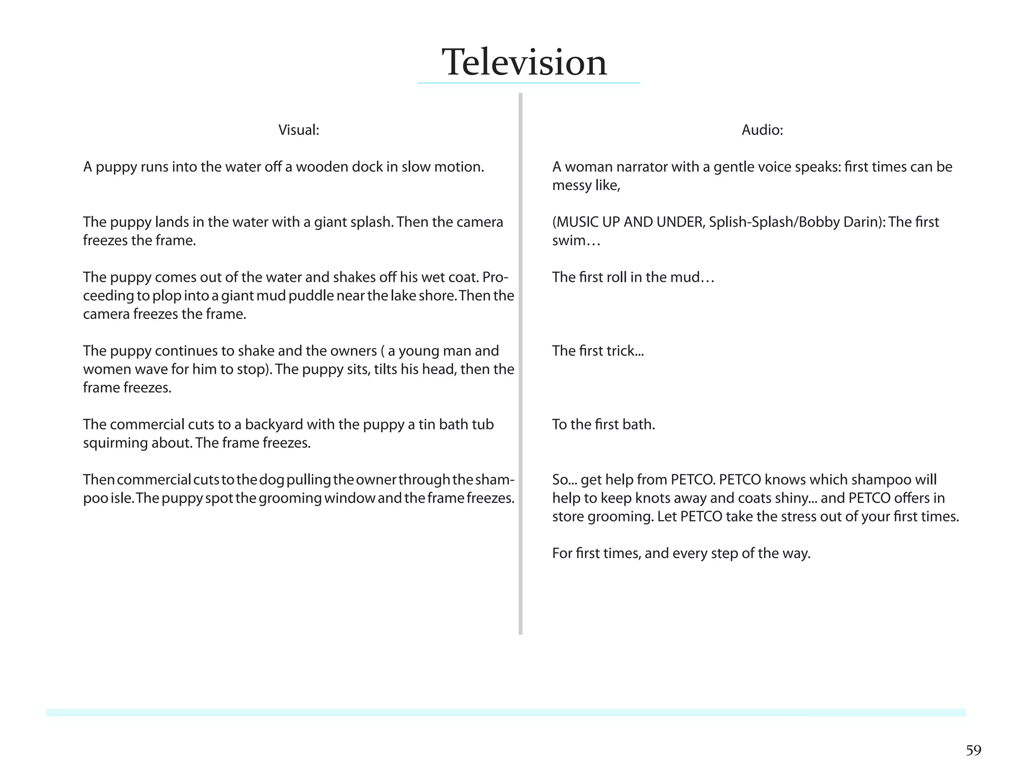 Television
                               Visual:                                                                 Audio:

A puppy runs into the water oﬀ a wooden dock in slow motion.            A woman narrator with a gentle voice speaks: first times can be
                                                                        messy like,

The puppy lands in the water with a giant splash. Then the camera       (MUSIC UP AND UNDER, Splish-Splash/Bobby Darin): The first
freezes the frame.                                                      swim…

The puppy comes out of the water and shakes oﬀ his wet coat. Pro-       The first roll in the mud…
ceeding to plop into a giant mud puddle near the lake shore. Then the
camera freezes the frame.

The puppy continues to shake and the owners ( a young man and           The first trick...
women wave for him to stop). The puppy sits, tilts his head, then the
frame freezes.

The commercial cuts to a backyard with the puppy a tin bath tub         To the first bath.
squirming about. The frame freezes.

Then commercial cuts to the dog pulling the owner through the sham-     So... get help from PETCO. PETCO knows which shampoo will
poo isle. The puppy spot the grooming window and the frame freezes.     help to keep knots away and coats shiny... and PETCO oﬀers in
                                                                        store grooming. Let PETCO take the stress out of your first times.

                                                                        For first times, and every step of the way.




                                                                                                                                             59
 