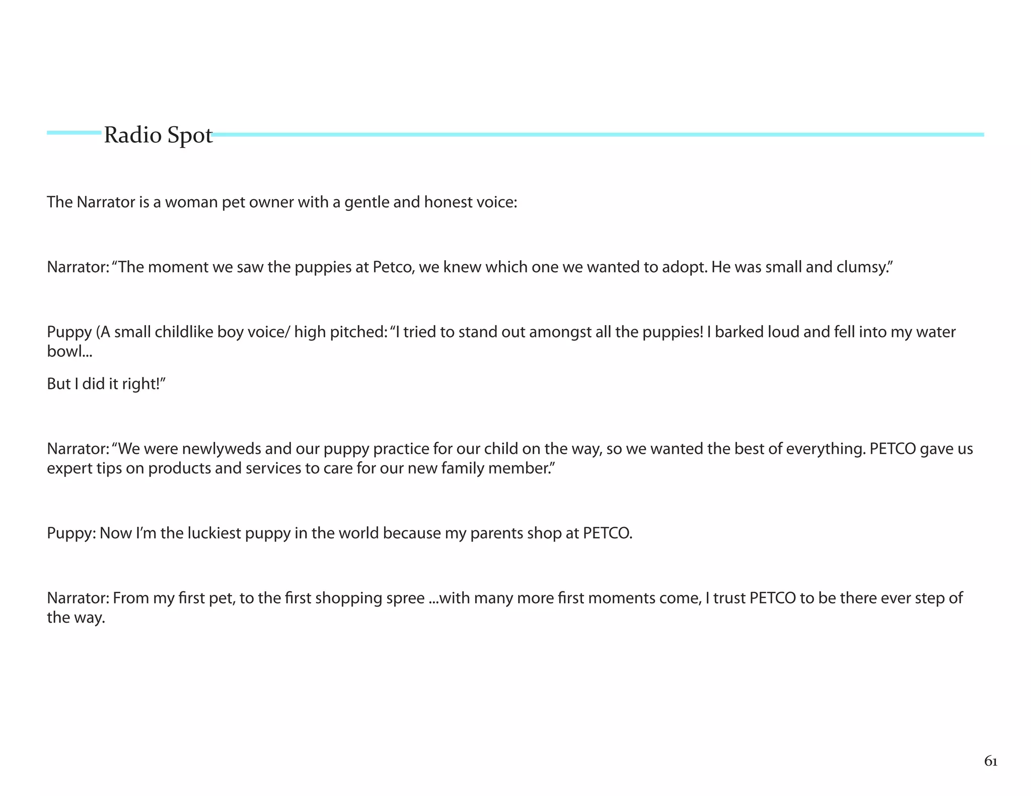 Radio Spot

The Narrator is a woman pet owner with a gentle and honest voice:


Narrator: “The moment we saw the puppies at Petco, we knew which one we wanted to adopt. He was small and clumsy.”


Puppy (A small childlike boy voice/ high pitched: “I tried to stand out amongst all the puppies! I barked loud and fell into my water
bowl...
But I did it right!”


Narrator: “We were newlyweds and our puppy practice for our child on the way, so we wanted the best of everything. PETCO gave us
expert tips on products and services to care for our new family member.”


Puppy: Now I’m the luckiest puppy in the world because my parents shop at PETCO.


Narrator: From my first pet, to the first shopping spree ...with many more first moments come, I trust PETCO to be there ever step of
the way.




                                                                                                                                        61
 