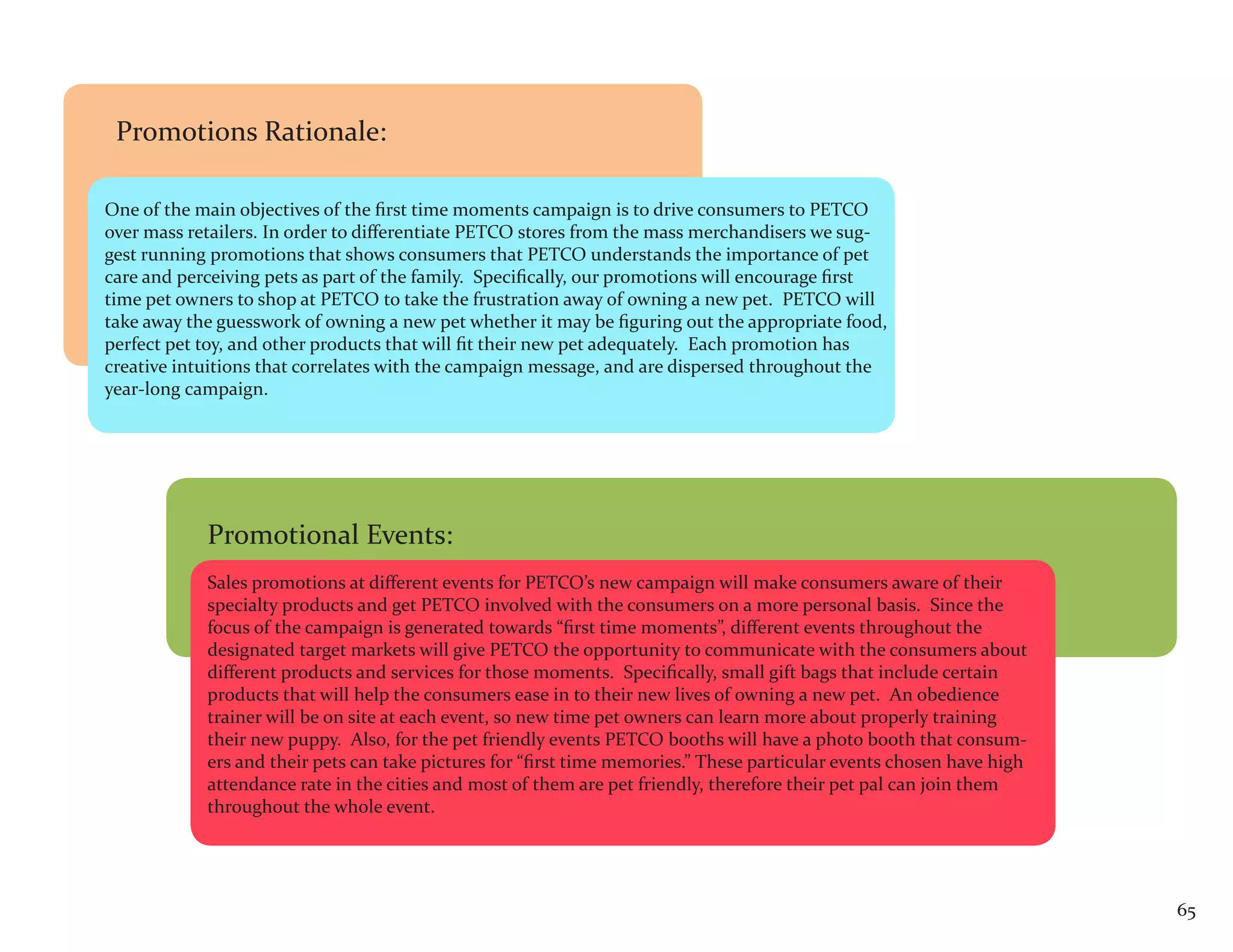 Promotions Rationale:

One of the main objectives of the first time moments campaign is to drive consumers to PETCO
over mass retailers. In order to differentiate PETCO stores from the mass merchandisers we sug-
gest running promotions that shows consumers that PETCO understands the importance of pet
care and perceiving pets as part of the family. Specifically, our promotions will encourage first
time pet owners to shop at PETCO to take the frustration away of owning a new pet. PETCO will
take away the guesswork of owning a new pet whether it may be figuring out the appropriate food,
perfect pet toy, and other products that will fit their new pet adequately. Each promotion has
creative intuitions that correlates with the campaign message, and are dispersed throughout the
year-long campaign.




            Promotional Events:
            Sales promotions at different events for PETCO’s new campaign will make consumers aware of their
            specialty products and get PETCO involved with the consumers on a more personal basis. Since the
            focus of the campaign is generated towards “first time moments”, different events throughout the
            designated target markets will give PETCO the opportunity to communicate with the consumers about
            different products and services for those moments. Specifically, small gift bags that include certain
            products that will help the consumers ease in to their new lives of owning a new pet. An obedience
            trainer will be on site at each event, so new time pet owners can learn more about properly training
            their new puppy. Also, for the pet friendly events PETCO booths will have a photo booth that consum-
            ers and their pets can take pictures for “first time memories.” These particular events chosen have high
            attendance rate in the cities and most of them are pet friendly, therefore their pet pal can join them
            throughout the whole event.




                                                                                                                       65
 