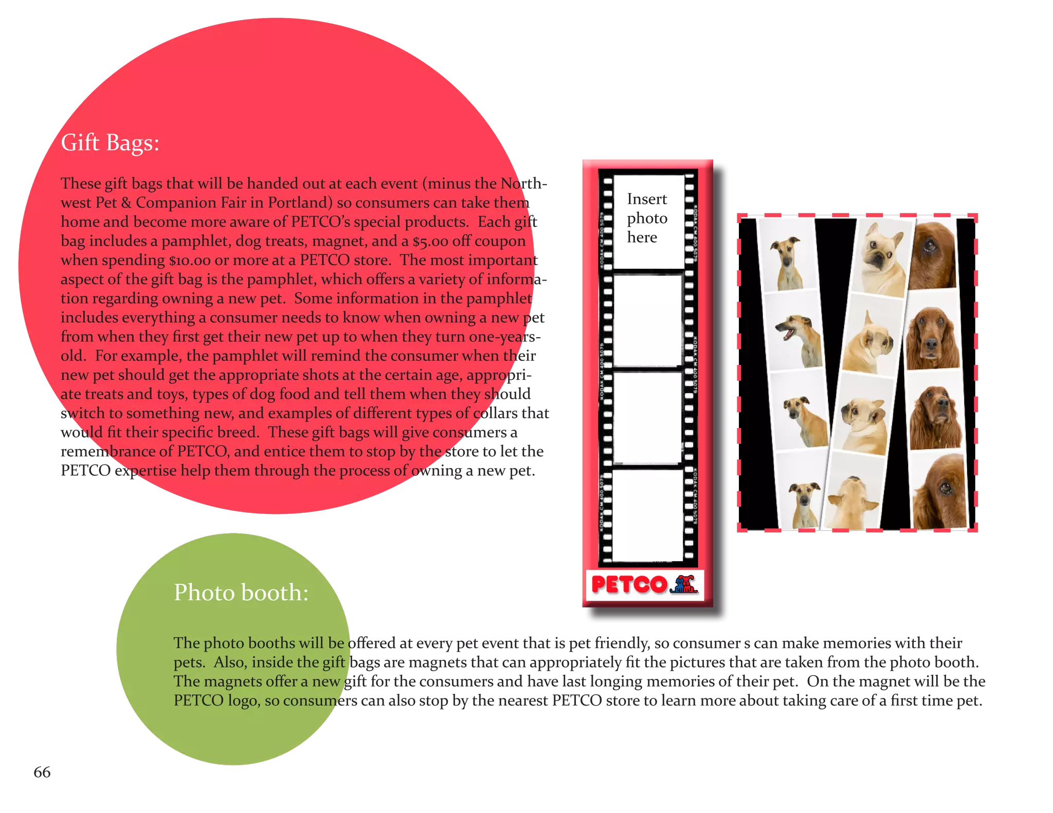 Gift Bags:
     These gift bags that will be handed out at each event (minus the North-
     west Pet & Companion Fair in Portland) so consumers can take them                   Insert
     home and become more aware of PETCO’s special products. Each gift                   photo
     bag includes a pamphlet, dog treats, magnet, and a $5.00 off coupon                 here
     when spending $10.00 or more at a PETCO store. The most important
     aspect of the gift bag is the pamphlet, which offers a variety of informa-
     tion regarding owning a new pet. Some information in the pamphlet
     includes everything a consumer needs to know when owning a new pet
     from when they first get their new pet up to when they turn one-years-
     old. For example, the pamphlet will remind the consumer when their
     new pet should get the appropriate shots at the certain age, appropri-
     ate treats and toys, types of dog food and tell them when they should
     switch to something new, and examples of different types of collars that
     would fit their specific breed. These gift bags will give consumers a
     remembrance of PETCO, and entice them to stop by the store to let the
     PETCO expertise help them through the process of owning a new pet.




                      Photo booth:

                      The photo booths will be offered at every pet event that is pet friendly, so consumer s can make memories with their
                      pets. Also, inside the gift bags are magnets that can appropriately fit the pictures that are taken from the photo booth.
                      The magnets offer a new gift for the consumers and have last longing memories of their pet. On the magnet will be the
                      PETCO logo, so consumers can also stop by the nearest PETCO store to learn more about taking care of a first time pet.



66
 