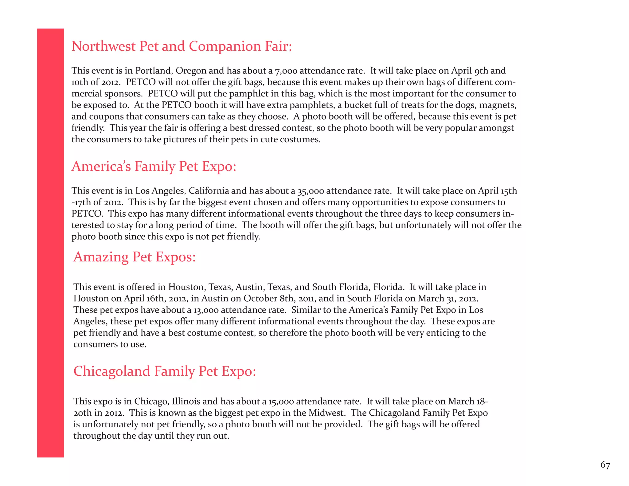 Northwest Pet and Companion Fair:
This event is in Portland, Oregon and has about a 7,000 attendance rate. It will take place on April 9th and
10th of 2012. PETCO will not offer the gift bags, because this event makes up their own bags of different com-
mercial sponsors. PETCO will put the pamphlet in this bag, which is the most important for the consumer to
be exposed to. At the PETCO booth it will have extra pamphlets, a bucket full of treats for the dogs, magnets,
and coupons that consumers can take as they choose. A photo booth will be offered, because this event is pet
friendly. This year the fair is offering a best dressed contest, so the photo booth will be very popular amongst
the consumers to take pictures of their pets in cute costumes.


America’s Family Pet Expo:
This event is in Los Angeles, California and has about a 35,000 attendance rate. It will take place on April 15th
-17th of 2012. This is by far the biggest event chosen and offers many opportunities to expose consumers to
PETCO. This expo has many different informational events throughout the three days to keep consumers in-
terested to stay for a long period of time. The booth will offer the gift bags, but unfortunately will not offer the
photo booth since this expo is not pet friendly.

Amazing Pet Expos:
This event is offered in Houston, Texas, Austin, Texas, and South Florida, Florida. It will take place in
Houston on April 16th, 2012, in Austin on October 8th, 2011, and in South Florida on March 31, 2012.
These pet expos have about a 13,000 attendance rate. Similar to the America’s Family Pet Expo in Los
Angeles, these pet expos offer many different informational events throughout the day. These expos are
pet friendly and have a best costume contest, so therefore the photo booth will be very enticing to the
consumers to use.


Chicagoland Family Pet Expo:

This expo is in Chicago, Illinois and has about a 15,000 attendance rate. It will take place on March 18-
20th in 2012. This is known as the biggest pet expo in the Midwest. The Chicagoland Family Pet Expo
is unfortunately not pet friendly, so a photo booth will not be provided. The gift bags will be offered
throughout the day until they run out.


                                                                                                                       67
 