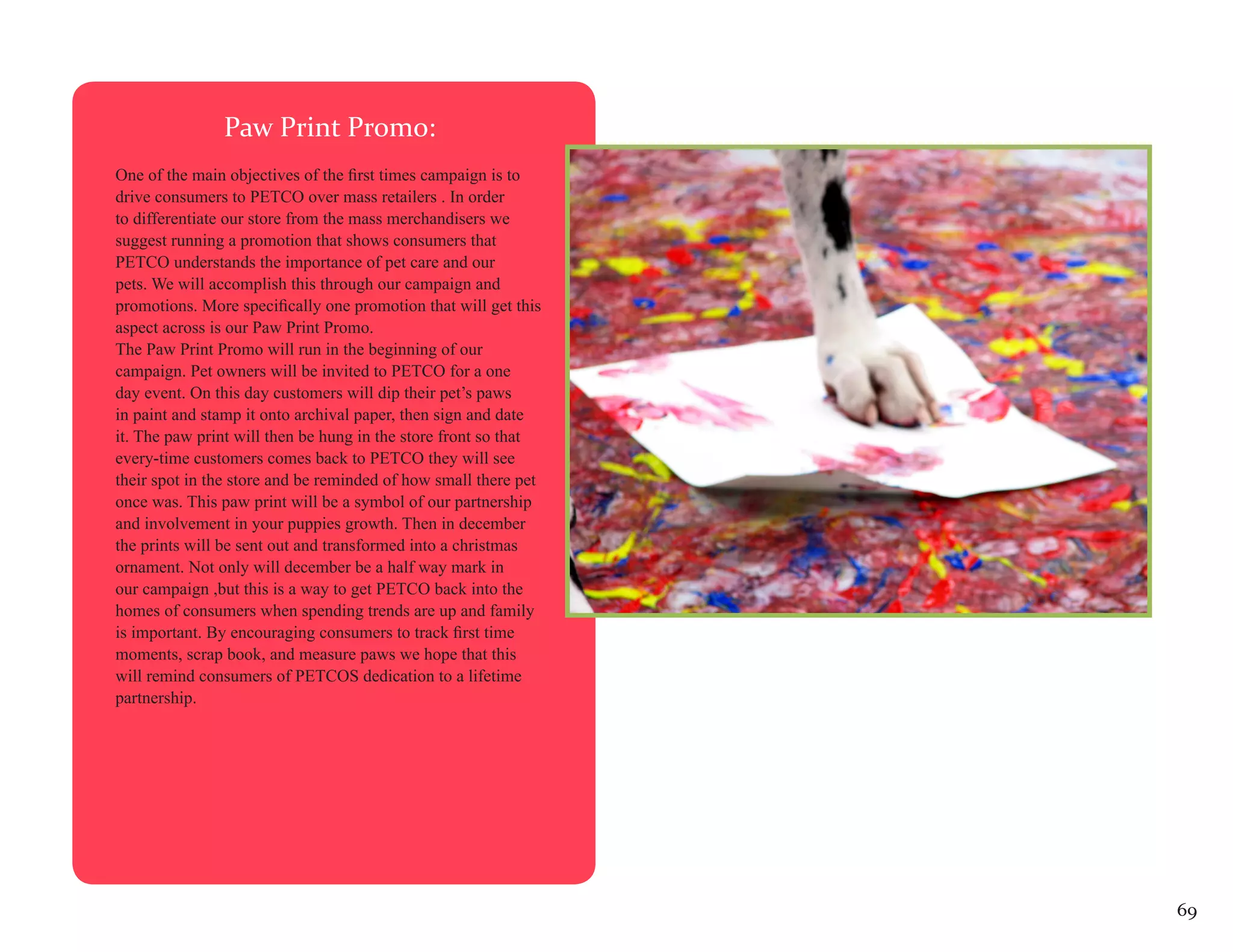 Paw Print Promo:
One of the main objectives of the first times campaign is to
drive consumers to PETCO over mass retailers . In order
to differentiate our store from the mass merchandisers we
suggest running a promotion that shows consumers that
PETCO understands the importance of pet care and our
pets. We will accomplish this through our campaign and
promotions. More specifically one promotion that will get this
aspect across is our Paw Print Promo.
The Paw Print Promo will run in the beginning of our
campaign. Pet owners will be invited to PETCO for a one
day event. On this day customers will dip their pet’s paws
in paint and stamp it onto archival paper, then sign and date
it. The paw print will then be hung in the store front so that
every-time customers comes back to PETCO they will see
their spot in the store and be reminded of how small there pet
once was. This paw print will be a symbol of our partnership
and involvement in your puppies growth. Then in december
the prints will be sent out and transformed into a christmas
ornament. Not only will december be a half way mark in
our campaign ,but this is a way to get PETCO back into the
homes of consumers when spending trends are up and family
is important. By encouraging consumers to track first time
moments, scrap book, and measure paws we hope that this
will remind consumers of PETCOS dedication to a lifetime
partnership.




                                                                 69
 