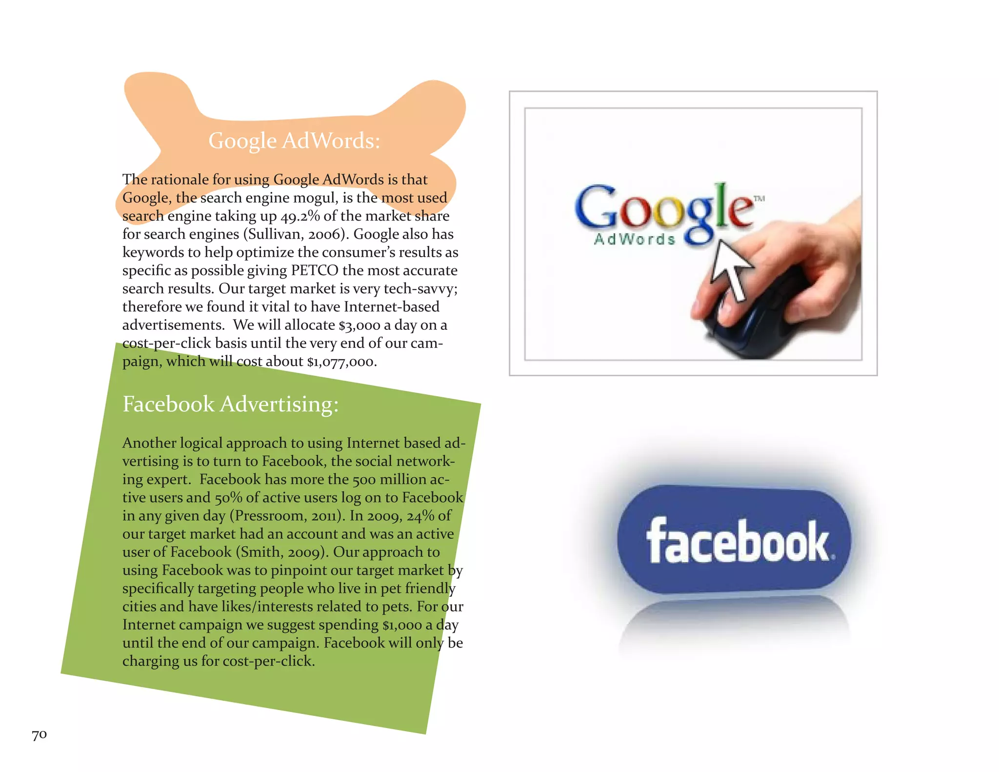 Google AdWords:
     The rationale for using Google AdWords is that
     Google, the search engine mogul, is the most used
     search engine taking up 49.2% of the market share
     for search engines (Sullivan, 2006). Google also has
     keywords to help optimize the consumer’s results as
     specific as possible giving PETCO the most accurate
     search results. Our target market is very tech-savvy;
     therefore we found it vital to have Internet-based
     advertisements. We will allocate $3,000 a day on a
     cost-per-click basis until the very end of our cam-
     paign, which will cost about $1,077,000.


     Facebook Advertising:
     Another logical approach to using Internet based ad-
     vertising is to turn to Facebook, the social network-
     ing expert. Facebook has more the 500 million ac-
     tive users and 50% of active users log on to Facebook
     in any given day (Pressroom, 2011). In 2009, 24% of
     our target market had an account and was an active
     user of Facebook (Smith, 2009). Our approach to
     using Facebook was to pinpoint our target market by
     specifically targeting people who live in pet friendly
     cities and have likes/interests related to pets. For our
     Internet campaign we suggest spending $1,000 a day
     until the end of our campaign. Facebook will only be
     charging us for cost-per-click.



70
 