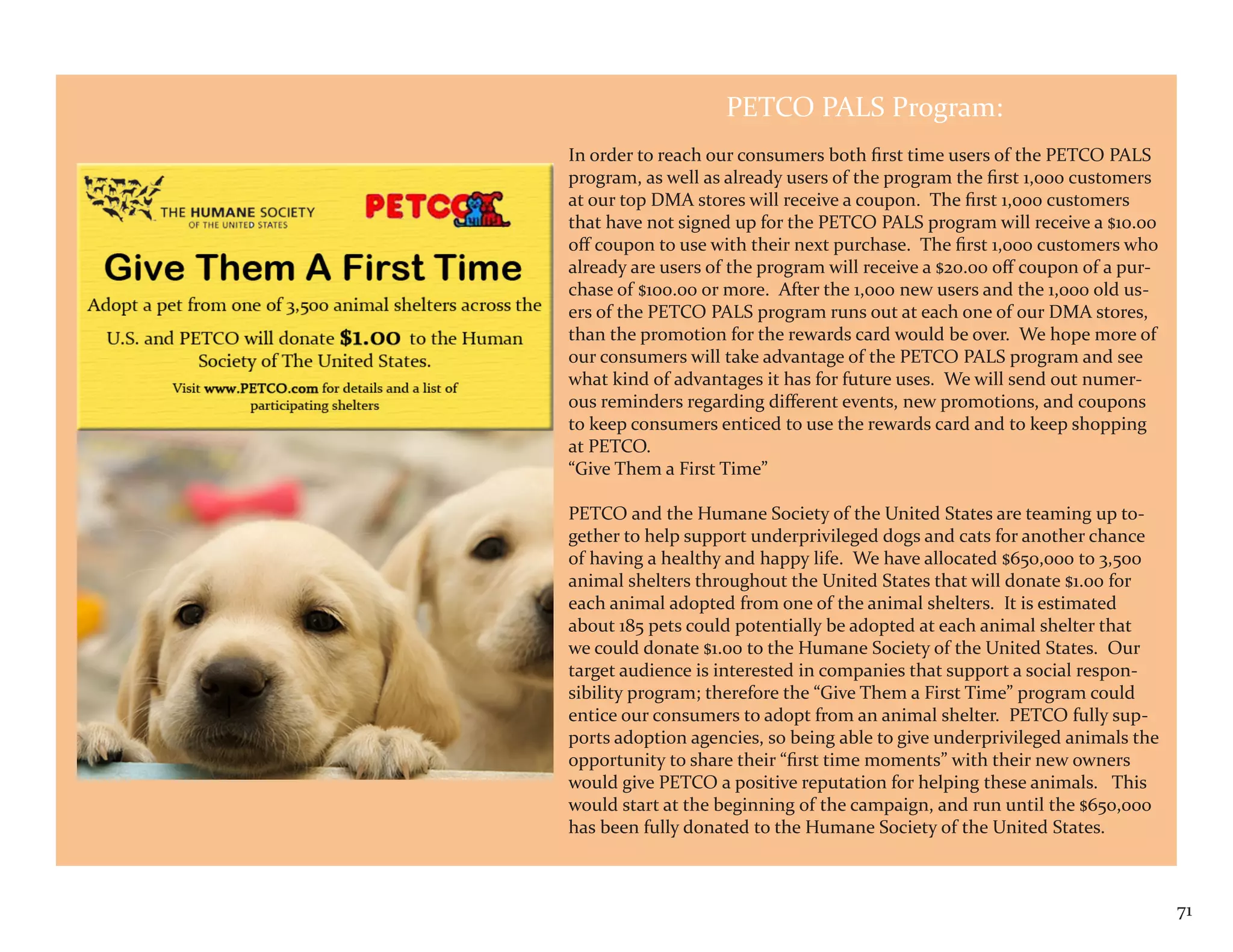 PETCO PALS Program:
In order to reach our consumers both first time users of the PETCO PALS
program, as well as already users of the program the first 1,000 customers
at our top DMA stores will receive a coupon. The first 1,000 customers
that have not signed up for the PETCO PALS program will receive a $10.00
off coupon to use with their next purchase. The first 1,000 customers who
already are users of the program will receive a $20.00 off coupon of a pur-
chase of $100.00 or more. After the 1,000 new users and the 1,000 old us-
ers of the PETCO PALS program runs out at each one of our DMA stores,
than the promotion for the rewards card would be over. We hope more of
our consumers will take advantage of the PETCO PALS program and see
what kind of advantages it has for future uses. We will send out numer-
ous reminders regarding different events, new promotions, and coupons
to keep consumers enticed to use the rewards card and to keep shopping
at PETCO.
“Give Them a First Time”

PETCO and the Humane Society of the United States are teaming up to-
gether to help support underprivileged dogs and cats for another chance
of having a healthy and happy life. We have allocated $650,000 to 3,500
animal shelters throughout the United States that will donate $1.00 for
each animal adopted from one of the animal shelters. It is estimated
about 185 pets could potentially be adopted at each animal shelter that
we could donate $1.00 to the Humane Society of the United States. Our
target audience is interested in companies that support a social respon-
sibility program; therefore the “Give Them a First Time” program could
entice our consumers to adopt from an animal shelter. PETCO fully sup-
ports adoption agencies, so being able to give underprivileged animals the
opportunity to share their “first time moments” with their new owners
would give PETCO a positive reputation for helping these animals. This
would start at the beginning of the campaign, and run until the $650,000
has been fully donated to the Humane Society of the United States.



                                                                              71
 