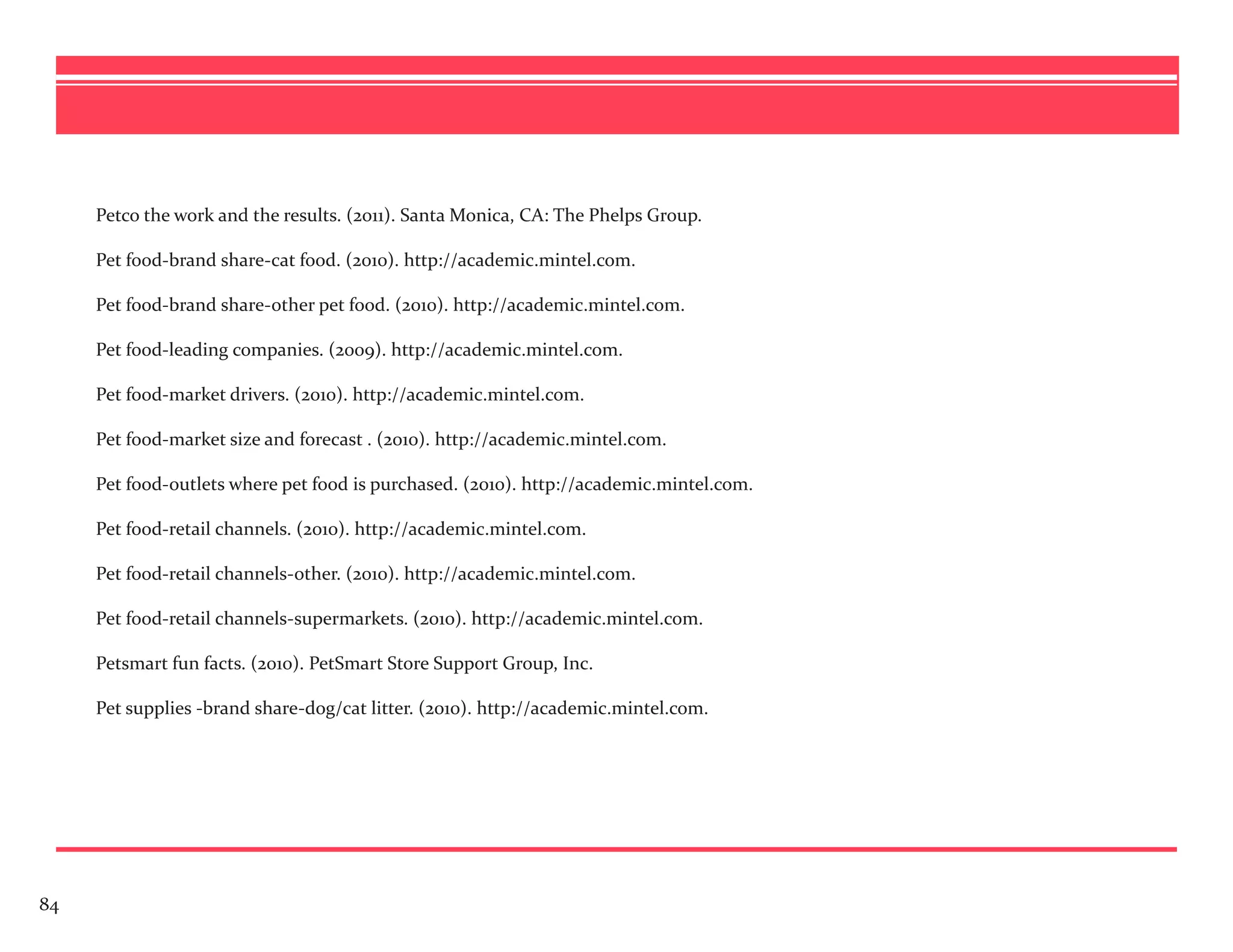 Petco the work and the results. (2011). Santa Monica, CA: The Phelps Group.

     Pet food-brand share-cat food. (2010). http://academic.mintel.com.

     Pet food-brand share-other pet food. (2010). http://academic.mintel.com.

     Pet food-leading companies. (2009). http://academic.mintel.com.

     Pet food-market drivers. (2010). http://academic.mintel.com.

     Pet food-market size and forecast . (2010). http://academic.mintel.com.

     Pet food-outlets where pet food is purchased. (2010). http://academic.mintel.com.

     Pet food-retail channels. (2010). http://academic.mintel.com.

     Pet food-retail channels-other. (2010). http://academic.mintel.com.

     Pet food-retail channels-supermarkets. (2010). http://academic.mintel.com.

     Petsmart fun facts. (2010). PetSmart Store Support Group, Inc.

     Pet supplies -brand share-dog/cat litter. (2010). http://academic.mintel.com.




84
 