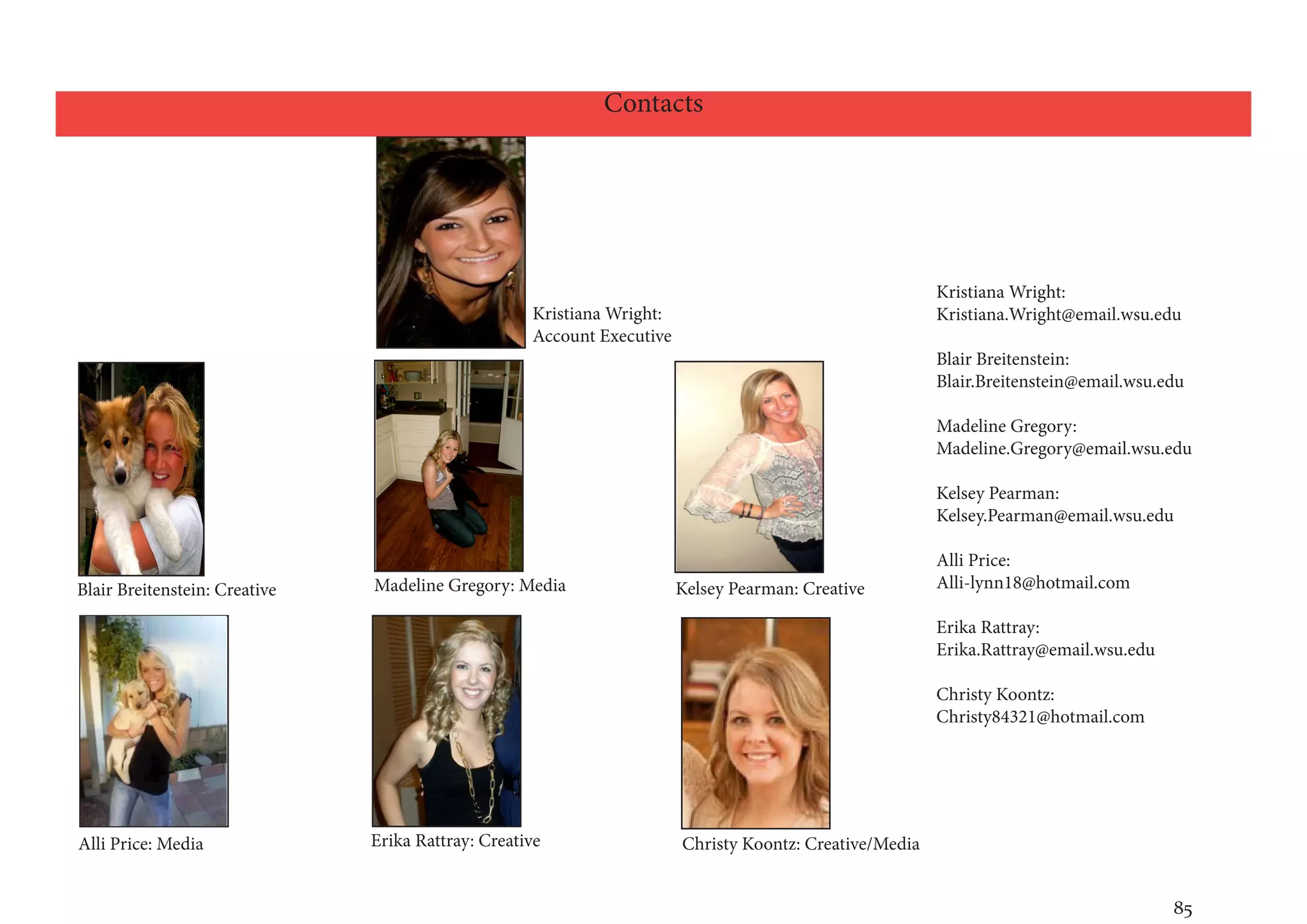 Contacts




                                                                                                         Kristiana Wright:
                                                    Kristiana Wright:                                    Kristiana.Wright@email.wsu.edu
                                                    Account Executive
                                                                                                         Blair Breitenstein:
                                                                                                         Blair.Breitenstein@email.wsu.edu

                                                                                                         Madeline Gregory:
                                                                                                         Madeline.Gregory@email.wsu.edu

                                                                                                         Kelsey Pearman:
                                                                                                         Kelsey.Pearman@email.wsu.edu

                                                                                                         Alli Price:
Blair Breitenstein: Creative   Madeline Gregory: Media                  Kelsey Pearman: Creative         Alli-lynn18@hotmail.com

                                                                                                         Erika Rattray:
                                                                                                         Erika.Rattray@email.wsu.edu

                                                                                                         Christy Koontz:
                                                                                                         Christy84321@hotmail.com




Alli Price: Media              Erika Rattray: Creative                  Christy Koontz: Creative/Media


                                                                                                                                       85
 