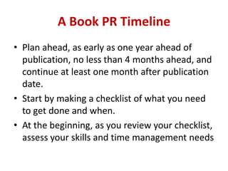 A Book PR Timeline
• Plan ahead, as early as one year ahead of
publication, no less than 4 months ahead, and
continue at least one month after publication
date.
• Start by making a checklist of what you need
to get done and when.
• At the beginning, as you review your checklist,
assess your skills and time management needs
 