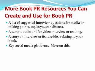 More Book PR Resources You Can
Create and Use for Book PR
 A list of suggested interview questions for media or
talking points, topics you can discuss.
 A sample audio and/or video interview or reading.
 A story or interview or feature idea relating to your
book.
 Key social media platforms. More on this.
 