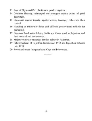 vi
13. Role of Phyto and Zoo plankters in pond ecosystem.
14. Common floating, submerged and emergent aquatic plants of pond
ecosystem.
15. Dominant aquatic insects, aquatic weeds, Predatory fishes and their
control.
16. Handling of freshwater fishes and different preservation methods for
marketing.
17. Common Freshwater fishing Crafts and Gears used in Rajasthan and
their material and maintenance.
18. Major Freshwater resources for fish culture in Rajasthan.
19. Salient features of Rajasthan fisheries act 1953 and Rajasthan fisheries
rule, 1958.
20. Recent advances in aquaculture: Cage and Pen culture.
---------
 