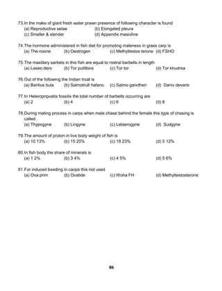 86
73.In the make of giant fresh water prawn presence of following character is found
(a) Reproductive setae (b) Elongated pleura
(c) Smaller & slender (d) Appendix masiuline
74.The hormone administered in fish diet for promoting maleness in grass carp is
(a) The roxine (b) Oestrogen (c) Methyltestos terone (d) FSHO
75.The maxillary sarbels in this fish are equal to rostral barbells in length
(a) Laseo dero (b) Tor putittora (c) Tor tor (d) Tor khudrea
76.Out of the following the Indian troat is
(a) Barilius bula (b) Salmotrult hafano (c) Salmo gaivdheri (d) Daniv devaris
77.In Heteropnpustis fossilis the total number of barbells occurring are
(a) 2 (b) 4 (c) 6 (d) 8
78.During mating process in carps when male chase behind the female this type of chasing is
called.
(a) Thypogyne (b) Lingyne (c) Letaerogyne (d) Sudgyne
79.The amount of proton in live body weight of fish is
(a) 10 13% (b) 15 20% (c) 18 23% (d) 5 12%
80.In fish body the share of minerals is
(a) 1 2% (b) 3 4% (c) 4 5% (d) 5 6%
81.For induced bxeding in caops this not used
(a) Ova prim (b) Ovatide (c) Woha FH (d) Methyltestosterone
 
