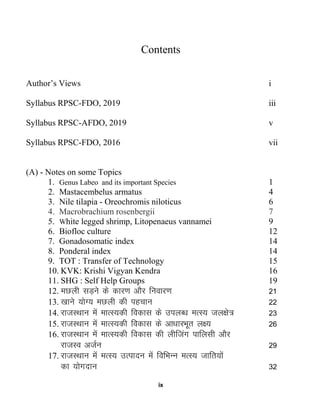 ix
Contents
Author’s Views i
Syllabus RPSC-FDO, 2019 iii
Syllabus RPSC-AFDO, 2019 v
Syllabus RPSC-FDO, 2016 vii
(A) - Notes on some Topics
1. Genus Labeo and its important Species 1
2. Mastacembelus armatus 4
3. Nile tilapia - Oreochromis niloticus 6
4. Macrobrachium rosenbergii 7
5. White legged shrimp, Litopenaeus vannamei 9
6. Biofloc culture 12
7. Gonadosomatic index 14
8. Ponderal index 14
9. TOT : Transfer of Technology 15
10. KVK: Krishi Vigyan Kendra 16
11. SHG : Self Help Groups 19
12. eNyh lM+us ds dkj.k vkSj fuokj.k 21
13. [kkus ;ksX; eNyh dh igpku 22
14. jktLFkku esa ekRL;dh fodkl ds miyC/k eRL; ty{ks= 23
15. jktLFkku esa ekRL;dh fodkl ds vk/kkjHkwr y{; 26
16. jktLFkku esa ekRL;dh fodkl dh yhftax ikfylh vkSj
jktLo vtZu 29
17. jktLFkku esa eRL; mRiknu esa fofHkUu eRL; tkfr;ksa
dk ;ksxnku 32
 