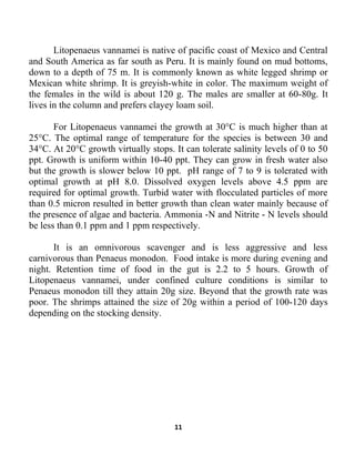 11
Litopenaeus vannamei is native of pacific coast of Mexico and Central
and South America as far south as Peru. It is mainly found on mud bottoms,
down to a depth of 75 m. It is commonly known as white legged shrimp or
Mexican white shrimp. It is greyish-white in color. The maximum weight of
the females in the wild is about 120 g. The males are smaller at 60-80g. It
lives in the column and prefers clayey loam soil.
For Litopenaeus vannamei the growth at 30°C is much higher than at
25°C. The optimal range of temperature for the species is between 30 and
34°C. At 20°C growth virtually stops. It can tolerate salinity levels of 0 to 50
ppt. Growth is uniform within 10-40 ppt. They can grow in fresh water also
but the growth is slower below 10 ppt. pH range of 7 to 9 is tolerated with
optimal growth at pH 8.0. Dissolved oxygen levels above 4.5 ppm are
required for optimal growth. Turbid water with flocculated particles of more
than 0.5 micron resulted in better growth than clean water mainly because of
the presence of algae and bacteria. Ammonia -N and Nitrite - N levels should
be less than 0.1 ppm and 1 ppm respectively.
It is an omnivorous scavenger and is less aggressive and less
carnivorous than Penaeus monodon. Food intake is more during evening and
night. Retention time of food in the gut is 2.2 to 5 hours. Growth of
Litopenaeus vannamei, under confined culture conditions is similar to
Penaeus monodon till they attain 20g size. Beyond that the growth rate was
poor. The shrimps attained the size of 20g within a period of 100-120 days
depending on the stocking density.
 