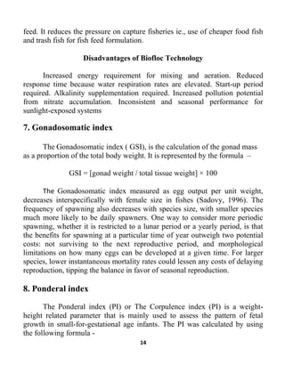 14
feed. It reduces the pressure on capture fisheries ie., use of cheaper food fish
and trash fish for fish feed formulation.
Disadvantages of Biofloc Technology
Increased energy requirement for mixing and aeration. Reduced
response time because water respiration rates are elevated. Start-up period
required. Alkalinity supplementation required. Increased pollution potential
from nitrate accumulation. Inconsistent and seasonal performance for
sunlight-exposed systems
7. Gonadosomatic index
The Gonadosomatic index ( GSI), is the calculation of the gonad mass
as a proportion of the total body weight. It is represented by the formula –
GSI = [gonad weight / total tissue weight] × 100
The Gonadosomatic index measured as egg output per unit weight,
decreases interspecifically with female size in fishes (Sadovy, 1996). The
frequency of spawning also decreases with species size, with smaller species
much more likely to be daily spawners. One way to consider more periodic
spawning, whether it is restricted to a lunar period or a yearly period, is that
the benefits for spawning at a particular time of year outweigh two potential
costs: not surviving to the next reproductive period, and morphological
limitations on how many eggs can be developed at a given time. For larger
species, lower instantaneous mortality rates could lessen any costs of delaying
reproduction, tipping the balance in favor of seasonal reproduction.
8. Ponderal index
The Ponderal index (PI) or The Corpulence index (PI) is a weight-
height related parameter that is mainly used to assess the pattern of fetal
growth in small-for-gestational age infants. The PI was calculated by using
the following formula -
 