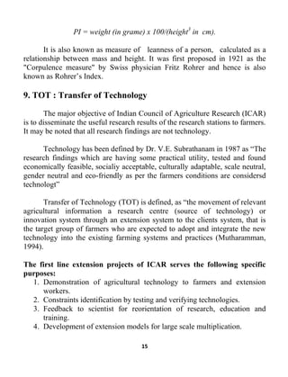 15
PI = weight (in grame) x 100/(height3
in cm).
It is also known as measure of leanness of a person,
1. Demonstration of agricultural technology to farmers and extension
workers.
calculated as a
relationship between mass and height. It was first proposed in 1921 as the
"Corpulence measure" by Swiss physician Fritz Rohrer and hence is also
known as Rohrer’s Index.
9. TOT : Transfer of Technology
The major objective of Indian Council of Agriculture Research (ICAR)
is to disseminate the useful research results of the research stations to farmers.
It may be noted that all research findings are not technology.
Technology has been defined by Dr. V.E. Subrathanam in 1987 as “The
research findings which are having some practical utility, tested and found
economically feasible, socialiy acceptable, culturally adaptable, scale neutral,
gender neutral and eco-friendly as per the farmers conditions are considersd
technologt”
Transfer of Technology (TOT) is defined, as “the movement of relevant
agricultural information a research centre (source of technology) or
innovation system through an extension system to the clients system, that is
the target group of farmers who are expected to adopt and integrate the new
technology into the existing farming systems and practices (Mutharamman,
1994).
The first line extension projects of ICAR serves the following specific
purposes:
2. Constraints identification by testing and verifying technologies.
3. Feedback to scientist for reorientation of research, education and
training.
4. Development of extension models for large scale multiplication.
 