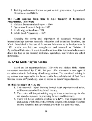 16
5. Training and communication support to state government, Agricultural
Departments and NGOs.
The ICAR launched from time to time Transfer of Technology
Programmes. These were-
1. National Demonstration Project – 1964
2. Operational Research Project – 1975
3. Krishi Vigyan Kendras – 1974
4. Lab to Land Programme – 1979
Realizing the scope and importance of integrated working of
interrelationship between research, education and extension functions, the
ICAR Established a Section of Extension Education at its headquarters in
1971, which was later on strengthened and renamed as Division of
Agricultural Extension. It was intended to enforce this functional relationship
down the line in the research institutes, agricultural universities and allied
institutions.
10. KVK: Krishi Vigyan Kendra
Based on the recommendations (1964-65) and Mohan Sinha Mehta
committee constituted by ICAR, the year 1974 witnessed a new type of
experimentation in the history of Indian agriculture. The vocational training in
agriculture was imparted to the farmers with the establishment of first Farm
Science Centre at Pondicherry, later on named as Krishi Vigyan Kendra.
The basic concepts of KVK are-
1. The centre will impart learning through work experience and hence,
will be concerned with technical literacy.
2. The centre will impart training only to those extension agents who
are already employed or practising farmers and fishermen.
3. There will be no uniform syllabus for a KVK. The programmes of
each centre will be tailored according to felt needs, natural resources
and the potentials for agricultural growth in that particular area.
 