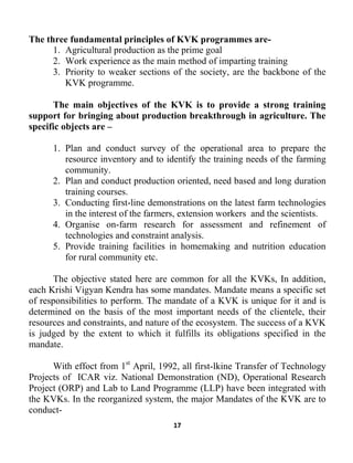 17
The three fundamental principles of KVK programmes are-
1. Agricultural production as the prime goal
2. Work experience as the main method of imparting training
3. Priority to weaker sections of the society, are the backbone of the
KVK programme.
The main objectives of the KVK is to provide a strong training
support for bringing about production breakthrough in agriculture. The
specific objects are –
1. Plan and conduct survey of the operational area to prepare the
resource inventory and to identify the training needs of the farming
community.
2. Plan and conduct production oriented, need based and long duration
training courses.
3. Conducting first-line demonstrations on the latest farm technologies
in the interest of the farmers, extension workers and the scientists.
4. Organise on-farm research for assessment and refinement of
technologies and constraint analysis.
5. Provide training facilities in homemaking and nutrition education
for rural community etc.
The objective stated here are common for all the KVKs, In addition,
each Krishi Vigyan Kendra has some mandates. Mandate means a specific set
of responsibilities to perform. The mandate of a KVK is unique for it and is
determined on the basis of the most important needs of the clientele, their
resources and constraints, and nature of the ecosystem. The success of a KVK
is judged by the extent to which it fulfills its obligations specified in the
mandate.
With effoct from 1st
April, 1992, all first-lkine Transfer of Technology
Projects of ICAR viz. National Demonstration (ND), Operational Research
Project (ORP) and Lab to Land Programme (LLP) have been integrated with
the KVKs. In the reorganized system, the major Mandates of the KVK are to
conduct-
 