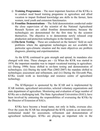 18
i) Training Programmes – The most important function of the KVKs is
to conduct need based training progamme in agriculture and allied
vocation to impart firsthand knowledge ans skills to the farmer, farm
women, rural youth and extension functionaries.
ii) Frontline Demonstrations – The field demonstration conduvted under
the close supervision of the scientist of the National Agricultural
Reseach System are called frontline demonstrations, because the
technologies are demonstrated for the first time by the scientist
themselves. The objective is to demonstrate newly released crop
production and protection technologies in the farmers’ field.
iii)On-farm Testing – These are conducted on the farmers’ field on such
problems where the appropriate technologies are not available for
particular agro-climatic situation and the main objectives are problem
diagnosis, planning and experimentation.
As the KVK continued to gain strength and spread, its mandates also
changed with time. These changes are - (i) When the KVK was started in
1974, the important mandate was to impart vocational training in agriculture.
(ii) During 1990s focus shifted to on-farm testing and demonstration of
technologies. (iii) During the tenth Plan (2002-2007) the mandate shifted to
technologies assessment and refinement, and (iv) During the Eleventh Plan,
KVKs would work as knowledge and resource centre of agricultural
technology.
The KVKproject is sponsored by the ICAR and is implemented by
ICAR institute, agricultural universities, selected voluntary organizations and
state department of agriculture. Monitoring and evaluation of large number of
KVKs are a challenging task. The State Agricultural Universities (SAU), have
been involved by entrusting the responsibilities of overseeing the KVKs by
the Director of Extension of SAUs.
KVKs have become a brand name, not only in India, overseas also.
Over the years the ICAR has strengthened the KVK system as an innovative
institutional model for assessment, refinement and demonstration of
agricultural technologies. KVKs are playing an important role in the
 