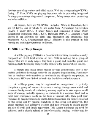 19
development of agriculture and allied sector. With the strengthening of KVKs
during 12th
A self-help group may be registered or unregistered. It typically
comprises a group of micro enterpreneurs having homogeneous social and
economic backgrounds, all voluntarily coming together to save regular small
sums of money, mutually agreeing to contribute to a common fund and to
meet their emergency needs on the basis of mutual help. They pool their
resources to become financially stable, taking loans from the money collected
by that group and by making everybody in that group self-employed. The
group members use collective wisdom and peer pressure to ensure proper
end-use of credit and timely repayment. This system eliminates the need for
collateral and is closely related to that of solidarity lending, widely used by
Plan, KVKs are playing important role in promoting integrated
farming system comprising animal component, fishery component, processing
and value addition.
At present, there are 706 KVKs in India. While in Rajasthan, there
are 42 KVKs, out of which 33 are under State Agricultural Universities
(SAU), 3 under ICAR, 4 under NGOs and remaining 2 under Other
Educational Institutions (OEI). KVK, Banswara (MPUAT, Udaipur) is well
known in the activities for carps seed production and ornamental fish
production. KVK, Sriganganagar (RAU, Bikaner) is also popular in fish
rearing and training programmes to farmers.
11. SHG : Self Help Groups
A self-help group (SHGs) is a financial intermediary committee usually
composed of 10–20 local women or men. SHG is nothing but a group of
people who are on daily wages, they form a group and from that group one
person collects the money and gives the money to the person who is in need.
Members also make small regular savings contributions over a few
months until there is enough money in the group to begin lending. Funds may
then be lent back to the members or to others in the village for any purpose. In
India, many SHGs are 'linked' to banks for the delivery of micro-credit.
 