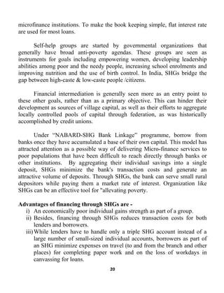 20
microfinance institutions. To make the book keeping simple, flat interest rate
are used for most loans.
Self-help groups are started by governmental organizations that
generally have broad anti-poverty agendas. These groups are seen as
instruments for goals including empowering women, developing leadership
abilities among poor and the needy people, increasing school enrolments and
improving nutrition and the use of birth control. In India, SHGs bridge the
gap between high-caste & low-caste people /citizens.
Financial intermediation is generally seen more as an entry point to
these other goals, rather than as a primary objective. This can hinder their
development as sources of village capital, as well as their efforts to aggregate
locally controlled pools of capital through federation, as was historically
accomplished by credit unions.
Under “NABARD-SHG Bank Linkage” programme, borrow from
banks once they have accumulated a base of their own capital. This model has
attracted attention as a possible way of delivering Micro-finance services to
poor populations that have been difficult to reach directly through banks or
other institutions. By aggregating their individual savings into a single
deposit, SHGs minimize the bank's transaction costs and generate an
attractive volume of deposits. Through SHGs, the bank can serve small rural
depositors while paying them a market rate of interest. Organization like
SHGs can be an effective tool for "allevating poverty.
Advantages of financing through SHGs are -
i) An economically poor individual gains strength as part of a group.
ii) Besides, financing through SHGs reduces transaction costs for both
lenders and borrowers.
iii)While lenders have to handle only a triple SHG account instead of a
large number of small-sized individual accounts, borrowers as part of
an SHG minimize expenses on travel (to and from the branch and other
places) for completing paper work and on the loss of workdays in
canvassing for loans.
 
