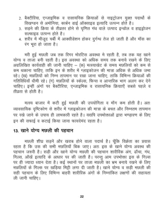 22
2. cSDVhfj;k] ,Utkbfed o jklk;fud fØ;kvksa ls ukbVªkstu ;qDr inkFkksZ ds
fo[k.Mu ls veksfu;k] dkcZu MkbZ vkWDlkbM bR;kfn mRiUu gksrs gSA
3. lM+us dh fØ;k ds rhozrj gksus ls ?k`f.kr xa/k okys mRikn bUMksy o gkbMªkstu
lYQkbM mRiUu gksrs gSA
4. 'kjhj esa ekStwn pchZ esa vkDlhMs'ku gksdj nqxZU/k rst gks tkrh gS vkSj ek¡l dk
jax Hkwjk gks tkrk gSA
ejh gqbZ eNyh tc rd fjxj eksjfVl voLFkk es jgrh gS] rc rd ;g [kkus
;ksX; o rktk cuh jgrh gSA bl voLFkk dks vf/kd le; rd cuk;s j[kus ds fy,
vxzfyf[kr dk;Zokgh dh tkuh pkfg, & ¼d½ eRL;k[ksV ds le; eNfy;ksa dks de ls
de Fkdkuk pkfg,] rkfd bu ds 'kjhj esa Xykbdkstu dh ek=k vf/kd ls vf/kd tek
jgsA ¼[k½ eNfy;ksa dks fuEu rkieku ij j[kk tkuk pkfg,] rkfd fofHkUu fØ;kvksa dh
xfrfof/k;k¡ /kheh jgsA ¼x½ eNfy;ksa ds LdsYl] fQUl o vkUrfjd Hkkx vyx dj nsus
pkfg,A bUgha vaxksa ij cSDVhfj;k] ,Utkbfed o jklk;fud fØ;kk,¡ lcls igys o
rhozrk ls gksrh gSA
eRL; cktkj essa dVh gqbZ eNyh dh mi;ksfxrk o ek¡x de gksrh gSA vr%
O;kolkf;d n`f"Vdks.k ls 'kjhj esa Xykbdkstu dh ek=k ds cpr vkSj fuEure rkieku
ij j[ks tkus ds mik; gh ykHkdkjh jgrs gSA ;|fi miHkksäkvksa }kjk Hk.M+kj.k ds fy,
bu dh lQkbZ o dVkbZ fd;k tkuk Qk;nsean jgrk gSA
13- [kkus ;ksX; eNyh dh igpku
eNyh 'kh?kz lM+usa vkSj [kjkc gksus okyk inkFkZ gSA pw¡fd foØsrk dk ç;kl
jgrk gS fd ml dh lHkh eNfy;k¡ fcd tk,A vr% bl ds [kkus ;ksX; voLFk dh
igpku t#jh gSA lM+h vkSj [kkus ;ksX; eNyh dh igpku 'kkjhfjd vax] <k¡pk] xa/k]
fxYl] vk¡[ksa bR;kfn ds vk/kkj ij dh tkrh gSA ijUrq vke miHkksäk bl ds fxYl
ij gh T;knk /;ku nsrk gSA dbZ LFkkuksa ij rktk eNyh dk Òze cuk;s j[kus ds fy,
eNfy;ksa ds fxYl ij [kfM+;k feêh yxk nh tkrh gSA [kkus ;ksX; o lM+h eNyh dh
lgh igpku ds fy, fofHkUu ckgjh 'kkjhfjd vaxksa ds fuEukafdr y{k.kksa dh lgk;rk
yh tkuh pkfg,A
 