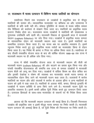 32
17- jktLFkku esa eRL; mRiknu esa fofHkUu eRL; tkfr;ksa dk ;ksxnku
Lok/khurk feyus rd jktLFkku ds ty{ks=ksa es izk—frd :i ls ekStwn
eNfy;ksa dh Hkjekj FkhA O;kolkf;d eRL;k[ksV ij izfrcU/k Fkk vkSj tuekul es
eNfy;ksa ds izfr :ph ugh FkhA lks'ky iqfyflax ds ek/;e ls eRL; lfgr leLr
tSo fofo/krk dks dBksjrk ls laj{k.k fn;k tkrk FkkA eNfy;ksa dk izk—frd eRL;
iztuu fuckZ/k gksrk FkkA QyLo:i eRL; ty{ks=ksa es eNfy;ksa dh la[;kRed o
xq.kkRed mifLFkfr cuh jgrh FkhA ekRL;dh fodkl ds 'kq:vkrh dky esa ekRL;dh
LFkyu (capture fisheries) ij tksj fn;k x;kA ty{ks=ksa esa izk—frd eRL; lEink
ds O;kolkf;d nksgu dks ekRL;dh LFkyu dgk tkrk gSA blesa eNfy;ksa dk
LoHkkfod mRiknu fd;k tkrk gSA ;g ekuo Je ij vk/kfjr O;olk; gSA blesa
U;wure fuos'k djrs gq, gq, izk—frd eRL; L=ksrksa dk eRL;k[ksV fØ;k ls nksgu
fd;k tkrk gSA ;g fuos'k Hkh Øk¶V o fx;j ij vf/kd fd;k tkrk gSA Lok/khurk ds
ckn rhljh iapo'khZ; ;kstuk dky ds ckn dh okf"kZd ;kstuk 1968&69 rd jkT; esa
ekRL;dh LFkyu ij gh vf/kd tksj fn;k x;kA
jkT; esa pkSFkh iapo"khZ; ;kstuk dky ls ekRL;dh LFkyu dh 'kSyh dks
ekRL;dh ikyu (culture fisheries) dh vksj cnyus dk iz;kl 'kq: fd;k x;k vkSj
ikapoh iapo"khZ; ;kstukdky dh lekfIr rd jkT; ds leLr ty{ks=ksa es ekRL;dh
ikyu 'kSyh dks ykxw dj fn;k x;kA ty{ks=ksa esa okafNr fdLe dk cht lafpr dj
vkSj bldh ns[kjs[k o iks"k.k dh O;oLFkk dj eRL;k[ksV djds eRL; lEink ds
O;kolkf;d nksgu fd, tkus dks ekRL;dh ikyu dgk tkrk gSA tyk'k;ksa esa dkiZl
eNfy;ksa dk ikyu vkSj NksVs rkykcksa es dkiZl ds vykok >haxk o vU; eNfy;ksa ds
ikyu dks blh es j[kk tkrk gSA eNfy;ksa ds vykok eksrh] dey] flaxkM+s bR;kfn Hkh
ty{ks=ksa esa ikyu izkfof/k ls izkIr fd;s tkus yxs gSA ekRL;dh ikyu iw¡th ij
vk/kkfjr O;olk; gSA blesa dkQh vf/kd iw¡th fuos'k djrs gq, mRiknu fy;k tkrk
gSA mRiknd fØ;kvksa ds lkFk&lkFk eRL;k[ksV ds lk/kuksa ij Hkh fuos'k fd;k tkrk
gSA
KkrO; jgs fd ekRL;dh LFkyu mRiknu dh LFkkbZ fØ;k gSA ftldh fujUrjrk
ty{ks= dh izk—frd n'kk o blesa ekStwn eRL; lEink ij fuHkZj djrh gSA ekRL;dh
ikyu mRiknu dh vLFkkbZ fØ;k gS] tks iw¡th fuos'k dh fujUrjrk ij fuHkZj djrh gSA
 