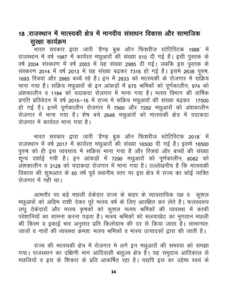 34
18 -jktLFkku esa ekRL;dh {ks= esa ekuoh; lalk/ku fodkl vkSj lkekftd
lqj{kk dk;ZØe
Hkkjr ljdkj }kjk tkjh *gS.M+ cqd vkWu fQ'kjht LVsfVfLVd 1988* esa
jktLFkku esa o"kZ 1987 esa dk;Zjr eNqvkjksa dh la[;k 510 nh xbZ gSA blh iqLrd ds
o"kZ 2004 laLdj.k esa o"kZ 2003 esa ;g la[;k 2985 nh xbZA tcfd bl iqLrd ds
laLdj.k 2014 esa o"kZ 2013 esa ;g la[;k c<+dj 7316 gks xbZ gSA bles 2638 iq#"k]
1693 fL=;ka vkSj 2985 cPpsa jgs gSA bu essa 2833 dks ekRL;dh ds jkstxkj esa lfØ;
ekuk x;k gSSA lfØ; eNqvkjksa ds bu vkadM+ksa esa 675 Jfedksa dks iw.kZdkyhu] 974 dks
va'kdkyhu o 1184 dks ;nkdnk jkstxkj esa ekuk x;k gSA eRL; foHkkx dh okf"kZd
izxfr izfrosnu esa o"kZ 2015&16 esa jkT; es lfØ; eNqvkjksa dh la[;k c<+dj 17500
gks xbZ gSA buesa iw.kZdkyhu jkstxkj esa 7560 vkSj 7292 eNqvkjksa dks va'kdkyhu
jkstxkj esa ekuk x;k gSA 'ks"k cps 2648 eNqvkjksa dks ekRL;dh {ks= esa ;nkdnk
jkstxkj esa dk;Zjr ekuk x;k gSA
Hkkjr ljdkj }kjk tkjh *gS.M+ cqd vkWu fQ'kjht LVsfVfLVd 2018* esa
jktLFkku esa o"kZ 2017 esa dk;Zjr eNqvkjksa dh la[;k 16500 nh xbZ gSA bles 16500
iq#"k dks gh bl O;olk; esa lfØl ekuk x;k gS vkSj fL=;ka vkSj cPpksa dh la[;k
'kwU; n'kkZbZ x;h gSA bu vkadM+ksa esa 7290 eNqvkjksaa dks iw.kZdkyhu] 6082 dks
va'kdkyhu o 3128 dks ;nkdnk jkstxkj esa ekuk x;k gSA mYys[kuh; gS fd ekRL;dh
fodkl dh 'kq:vkr ds 60 o"kZ iwoZ LFkkuh; Lrj ij bl {ks= esa jkT; dk dksbZ O;fDr
jkstxkj esa ugh FkkA
vkerkSj ij cM+s eNyh Bsdsnkj jkT; ds ckgj ds O;kolkf;d n{k o dq'ky
eNqvkjksa dks vfxze jk'kh nsdj iwjs eRL; o"kZ ds fy, vkjf{kr dj ysrs gSA QyLo:i
y?kq Bsdsnkjksa vkSj eRL; —"kdksa dks dq'ky eRL; Jfedksa dh O;oLFkk esa dkQh
ijs'kkfu;ksa dk lkeuk djuk iM+rk gSA eRL; Jfedksa dks eRL;k[ksV dk Hkqxrku eNyh
dh fdLe o bdkbZ Hkkj vuqlkj izfr fdyksxzke dh nj ls fd;k tkrk gSA lkekU;r%
tkyksa o ukoksa dh O;oLFkk Øe'k% eRL; Jfedksa o eRL; mRikndksa }kjk dh tkrh gSA
jkT; dh ekRL;dh {ks= esa jkstxkj es yxs bu eNqvkjkasa dh leL;k dks le>k
x;kA jktLFkku dk nf{k.kh Hkkx vkfnoklh ckgqY; {ks= gSA ;g leqnk; vkfndky ls
eNfy;ksa o bl ds f'kdkj ds izfr vkdf"kZr jgk gSA ;|fi bl dk mÌs’; Lo;a ds
 