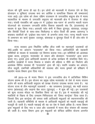 35
Hkkstu dh iwfrZ djuk gh jgk gSA bu yksxksa dks ekRL;dh esa jkstxkj nsus ds fy,
izksRlkgu o lqfo/kk,a miyC/k djk dj vkfFkZd o lkekftd fodkl dh lEHkkouk,a
utj vkbZA bl mÌs’; dks ysdj nf{k.k jktLFkku ds tutkfr; ckgqY; {ks= esa eRL;
lgdkfjrk ds ek/;e ls tutkfr leqnk; dks ekRL;dh {ks= esa jkstxkj ls tksM+k
x;kA ikapoh iapo'khZ; o"kZ 1976&77 es *VªkbZcy lc&Iyku* ds vUrxZr eNyh ikyu
;kstukvksa dsk jktLFkku tutkfr {ks=h; fodkl lgdkjh la/k fy- ¼jktlla?k½ ds
ek/;e ls 'kq: fd;k x;kA vjkoyh ioZr Js.kh esa fLFkr M+waxjiqj] ckalokM+k] mn;iqj
vkSj fljksgh ftyksa ds lkFk&lkFk fprkSM+x< o dksVk ftyksa dh Øe'k% izrkix<+ o
“kkgckn rglhyksa dks *VªkbZcy lc&Iyku* ds vUrxZr yk;k x;kA ijUrq eNyh ikyu
ls ykHkkUou dk dk;Z eq[;r% mn;iqj] ckalokM+k o M+waxjiqj ftyksa esa gh tksj&'kksj ls
fd;k x;kA
jkT; ljdkj }kjk fu/kkZfjr okf"kZd yht jk'kh ij egŸoiw.kZ tyk'k;ksa dks
nh/kZ&vof/k ij vkaoVu Þjktlla?kÞ dks fd;k x;kA vkfnokfl;ksa dh lgdkjh
lfefr;ksa ds ek/;e ls eRL;k[ksV ,oa foi.ku djk;k x;kA bu lfefr;ksa dks vko’;d
lqj{kk dop] buiqV~l] eRL;k[ksV ds lk/ku vkSj izksRlkgu Þjktlla?kÞ }kjk iznku
djk, x,A blds }kjk vkfnoklh dY;k.k ds vusd dk;ZØe Hkh lapkfyr fd;s x,A
vkaofVr ty{ks=ksa esa eRL; fodkl o lao/kZu dh izfØ;k o uhfr dk fu/kkZj.k vkSj
vko’;d fofŸk; O;oLFkk Hkh Þjktlla?kÞ }kjk dh xbZA ;|fi ty{ks= dk vkaoVu]
yht olwyh] rdfudh vf/kdkfj;ksa dh O;oLFkk vkSj eRL; —"kdksa dks izf'k{k.k esa
lg;ksx eRL; foHkkx }kjk fn;k x;kA
o"kZ 2013&14 ls eRL; foHkkx us bl tutkfr; {ks= esa vkftfodk fef'ku
;kstuk izkjEHk dh gSA bl ;kstuk dk izeq[k mÌs’; eRL;k[ksV ds Bsds ls eRL; jktLo
vtZu dh ctk; vkfnoklh leqnk; dks izR;{k jkstxkj miyC/k djk;k tkuk gSA ;g
;kstuk jkT; ds rhu egŸoiw.kZ tyk'k;ksa & ca/k t;leUn ¼mn;iqj½] ca/k ekgh ctkt
lkxj ¼ckalokM+k½ vkSj dM+kuk cSd okVj ¼Mwaxjiqj½ & esa 'kq: dh xbZA bu tyk'k;ksa
dks 'kwU; jktLo ekWMy ij fodflr fd;k tk jgk gSA bl esa eRL;k[ksV dh xbZ
eNfy;ksa ds foØ; ds fy, mPpre fufonknkrk dks *fy¶V dkUVªsDV* fn;k tkrk gSA
ftlds fy, bl dkUVªsDV dh leLr jk'kh vkfnoklh eNqvkjksa dks LFkkukukUrfjr dh
tkrh gSA lgdkjh lfefr;ska ds ek/;e ls vkfnoklh eNqvkjksa dks eNyh idM+kbZ dh
etnwjh nh tkrh gSA eNyh idM+kbZ dh ;g nj ns'k es lcls vf/kd gSA eRL; foHkkx
}kjk eNqvkjksa ds fy, uko o tky vkSj tyk'k;ksa esa eRL; cht lap;u dh O;oLFkk
dh tkrh gSA eRL; foHkkx }kjk bu eNqvkjksa dks dsfUnz; izoZfrr ;kstuk vUrxZr
 