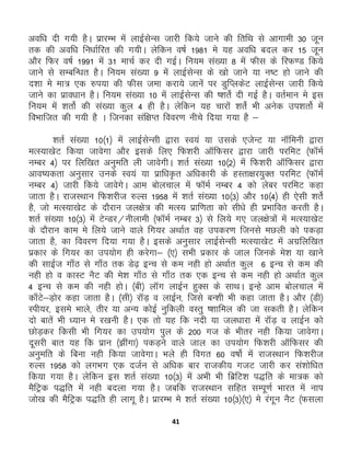 41
vof/k nh x;h gSA izkjEHk esa ykbZlsUl tkjh fd;s tkus dh frfFk ls vkxkeh 30 twu
rd dh vof/k fu/kkZfjr dh x;hA ysfdu o"kZ 1981 es ;g vof/k cny dj 15 twu
vkSj fQj o"kZ 1991 esa 31 ekpZ dj nh xbZA fu;e la[;k 8 esa Qhl ds fjQ.M fd;s
tkus ls lEcfU/kr gSA fu;e la[;k 9 esa ykbZlsUl ds [kks tkus ;k u’V gks tkus dh
n'kk es ek= ,d #i;k dh Qhl tek djk;s tkuas ij MqfIydsV ykbZlsUl tkjh fd;s
tkus dk izko/kku gSA fu;e la[;k 10 esa ykbZlsUl dh ‘'krsZ nh xbZ gSA orZeku es bl
fu;e esa 'krksZ dh la[;k dqy 4 gh gSA ysfdu ;g pkjksa 'krsZ Hkh vusd mi'krksZ esa
foHkkftr dh x;h gS A ftudk laf{kIr fooj.k uhps fn;k x;k gS &
'krZ la[;k 10¼1½ esa ykbZlsUlh }kjk Lo;a ;k mlds ,tsUV ;k ukWfeuh }kjk
eRL;k[ksV fd;k tkosxk vkSj blds fy, fQ'kjh vkWfQlj }kjk tkjh ijfeV ¼QkWeZ
uEcj 4½ ij fyf[kr vuqefr yh tkosxhA 'krZ la[;k 10¼2½ esa fQ'kjh vkWfQlj }kjk
vko’;drk vuqlkj muds Lo;a ;k izkf/k—r vf/kdkjh ds gLrk{kj;qDr ijfeV ¼QkWeZ
uEcj 4½ tkjh fd;s tkosxsA vke cksypky esa QkWeZ uEcj 4 dks yscj ijfeV dgk
tkrk gSA jktLFkku fQ'kjht #Yl 1958 esa 'krZ la[;k 10¼3½ vkSj 10¼4½ gh ,slh 'krsZ
gS] tks eRL;k[ksV ds nkSjku ty{ks= dh eRL; izkf.krk dks lh/ks gh izHkkfor djrh gSA
'krZ la[;k 10¼3½ esa VsUMj@uhykeh ¼QkWeZ uEcj 3½ ls fy;s x, ty{ks=ksa esa eRL;k[ksV
ds nkSjku dke es fy;s tkus okys fx;j vFkkZr og midj.k ftuls eNyh dks idM+k
tkrk gS] dk fooj.k fn;k x;k gSA blds vuqlkj ykbZlsUlh eRL;k[ksV esa vxzfyf[kr
izdkj ds fx;j dk mi;ksx gh djsxk& ¼,½ lHkh izdkj ds tky ftuds es'k ;k [kkus
dh lkbZt xk¡B ls xk¡B rd Ms<+ bUp ls de ugh gks vFkkZr dqy 6 bUp ls de dh
ugh gks o dkLV uSV dh es'k xk¡B ls xk¡B rd ,d bUp ls de ugh gks vFkkZr dqy
4 bUp ls de dh ugh gksA ¼ch½ ykWx ykbZu gqDl ds lkFkA bUgs vke cksypky esa
dk¡Vs&M+ksj dgk tkrk gSA ¼lh½ jkWM+ o ykbZu] ftls cU'kh Hkh dgk tkrk gSA vkSj ¼Mh½
Lih;j] bles Hkkys] rhj ;k vU; dksbZ uqfdyh oLrq ‘'kkfey dh tk ldrh gSA ysfdu
nks ckrsa Hkh /;ku es j[kuh gSA ,d rks ;g fd unh ;k ty/kkjk esa jkWM+ o ykbZu dks
NksM+dj fdlh Hkh fx;j dk mi;ksx iqy ds 200 xt ds Hkhrj ugh fd;k tkosxkA
nwljh ckr ;g fd izku ¼>haxk½ idM+us okys tky dk mi;ksx fQ'kjh vkWfQlj dh
vuqefr ds fcuk ugh fd;k tkosxkA Hkys gh foxr 60 o"kksZ esa jktLFkku fQ'kjht
#Yl 1958 dks yxHkx ,d ntZu ls vf/kd ckj jktdh; xtV tkjh dj la'kksf/kr
fd;k x;k gSA ysfdu bl 'krZ la[;k 10¼3½ esa vHkh Hkh fczfV'k i)fr ds ek=d dks
eSfVªd i)fr esa ugh cnyk x;k gSA tcfd jktLFkku lfgr lEiw.kZ Hkkjr esa uki
tks[k dh eSfVªd i)fr gh ykxw gSA izkjEHk es “krZ la[;k 10¼3½¼,½ es jaxwu uSV ¼Qlyk
 