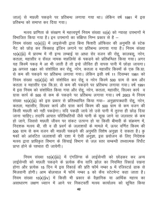 42
tky½ ls eNyh idM+us ij izfrcU/k yxk;k x;k FkkA ysfdu o"kZ 1981 esa bl
izfrcU/k dks lekIr dj fn;k x;kA
eRL; izkf.krk ds laj{k.k esa egŸoiw.kZ fu;e la[;k 10¼4½ dks X;kjg miHkkxksa es
foHkkftr fd;k x;k gSA bu miHkkxks dk laf{kIr fuEu izdkj ls gS &
fu;e la[;k 10¼4½¼i½ esa ykblsUlh }kjk fcuk fQ'kjh vkWfQlj dh vuqefr ds LVsd
uSV dks NksM+ dj fQDlM+ baftu yxkus ij izfrcU/k yxk;k x;k gSA fu;e la[;k
10¼4½¼ii½ esa izkjEHk esa ukS bUp yEckbZ ;k vk/kk lsj otu dh jksgw] dkyclw] ujsu]
dryk] egklhj o lWoy uked eNfy;ska ds idMus dks izfrcfU/kr fd;k x;kA vxj
;g fdLesa idM+ ess vk Hkh tkrh gS rks bUgs thfor gh okil ikuh esa NksM+k tk;xkA
26 vxLr 1981 dks la'kksf/kr dj jksgw] ujsu] dryk o egklhj fdLeksa ds ,d fd-xzk-
ls de dh idM+us ij izfrcU/k yxk;k x;kA ysfdu blh o"kZ 11 fnlEcj 1981 dks
fu;e la[;k 10¼4½¼ii½ dks la'kksf/kr dj jksgw o ujsu fdLes 500 xzke ls de vkSj
dryk o egklhj ,d fd-xzk- ls de dh idM+us ij izfrcU/k yxk;k x;kA o"kZ 1991
esa bl fu;e dks la'kksf/kr fd;k x;k vkSj jksgw] ujsu] dryk] egklhj] flYoj dkiZ o
xzkl dkiZ ds 500 ls de ds idM+us ij izfrcU/k yxk;k x;kA o"kZ 2003 es fu;e
la[;k 10¼4½¼ii½ dks bl izdkj ls izfrLFkkfir fd;k x;k& vuqKki=/kkjh jksgw] ujsu]
dryk] egklhj] flYoj dkiZ vkSj xzkl dkiZ fdLe dh 500 xzke ls de otu dh
fdlh eNyh dks ugh idM+sxkA ;fn idM+h tk;s arks mls ikuh esa rqjUr gh NksM+ fn;k
tkuk pkfg,A rnkfi vkikr ifjfLFkfr;ksas tSls ikuh ds lw[k tkus ;k tyLrj ds de
gks tkus] ftlls eNyh thou ij ladV mRiUu gks ;k fdlh chekjh ds laØe.k esa]
fun'kd eRL; ch] lh o Mh izoxZ ds tyk'k;ksa ds ekeys esa] Åij of.kZr fdLe dh
500 xzke ls de otu dh eNyh idM+us dh vuqefr fo'ks"k vuqKk ns ldrk gSA —
"kdksa dks vkaofVr tyk'k;ksa dh n'kk esa ,slh vuqKk] bl iz;kstu ds fy, funs'kd
eRL; }kjk izkf/k—r foHkkx ds flapkbZ foHkkx ls ty Lrj lEcU/kh rF;kRed fjiksZV
izkIr gksus ds i'pkr nh tk;sxhA
fu;e la[;k 10¼4½¼iii½ esa ,axfyaXl ds ykbZlsUlh dks NksM+dj dj vU;
ykbZlsUlh dks eNyh idM+us ds izR;sd dSp ;kfu >ksy dk fu;fer fjdkMZ j[kuk
gksxk vkSj izR;sd 15 fnu esa bl fjdkMZ dh izfr QkWeZ uEcj 5 esa jftLVMZ Mkd ls
fHktokuh gksxhA vke cksypky esa QkWeZ uEcj 5 dks dSp LVsVesUV dgk tkrk gSA
fu;e la[;k 10¼4½¼iv½ esa fdlh Hkh izdkj ds oSKkfud ;k vkfFkZd egŸo dk
vlk/kkj.k y{k.k /;kku esa vkus ij fudVorhZ eRL; dk;kZy; dks lwfpr fd;k
 