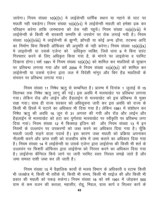 43
tkosxkA fu;e la[;k 10¼4½¼v½ es ykbZlsUlh /kkfeZd LFkku ;k ugkus ds ?kkV ij
eNyh ugh idMs+xkA fu;e la[;k 10¼4½¼vi½ es ykbZlsUlh eNyh dks ges'kk <+d dj
ifjogu djsxk rkfd tuHkkouk dks Bsl ugh igqpsaA fu;e la[;k 10¼4½¼vii½ es
ykbZlsUlh ds fdlh Hkh ljdkjh lEifŸk ds mi;ksx ij jksd yxkbZ x;h gSA fu;e
la[;k 10¼4½¼viii½ es ykbZlsUlh ds >qXxh] >ksaiM+h ;k dksbZ vU; <+k¡pk] rVcU/k vkfn
dk fuekZ.k fcuk fQ'kjh vkWfQlj dh vuqefr ds ugh djsxkA fu;e la[;k 10¼4½¼ix½
es ykblsUlh ;k mlds ,tsUV dks a izkf/k—r O;fDr] ftls /kkjk 9 es fcuk okjaV
fxj¶rkj djus ds fy, vf/k—r fd;k x;k gS] ds ekaxus ij ykblsUl o ijfeV
fn[kkuk gksxkA o'kZ 1991 esa fu;e la[;k 10¼4½¼x½ dks 'kkfey dj eNfy;ksa ds lq[kku
ij izfrcU/k yxk;k x;k vkSj o'kZ 2004 esa fu;e la[;k 10¼4½¼xi½ dks “kkfey dj
ykbZlsUlh ;k mlds ,tsUV }kjk ty esa fons'kh ekaxqj vkSj fcx gSM eNfy;ksa ds
lap;u ij izfrcU/k yxk;k x;kA
fu;e la[;k 11 fu"ks/k _rq ls lEcfU/kr gSA izkjEHk esa fnukad 1 tqykbZ ls 15
flrEcj rd fu"ks/k _rq ykxw dh xbZA bl vof/k esa eRL;k[ksV ij izfrcU/k yxk;k
x;kA ysfdu jkWM vkSj ykbZu vkSj gSM+ykbZu ls eRL;k[ksV dks bl izfrcU/k ls eqDr
j[kk x;kA lkFk gh jkT; ljdkj dks vf/klwpuk tkjh dj bl vof/k dks jkT; ds
fdlh Hkh fgLlsa esa ?kVkus dk vf/kdkj Hkh fn;k x;k gSA ysfdu 1981 esa la'kks/ku dj
fu"ks/k _rq dh vof/k 16 twu ls 31 vxLr dh x;h vkSj jkWM vkSj ykbZu vkSj
gSM+ykbZu ls eRL;k[ksV dks gVk dj iw.kZr;k eRL;k[ksV ij Loh—fr ij izfrcU/k yxk
fn;k x;kaA fu;e la[;k 12 esa fQDlM+ baftu dks vkSj fu;e la[;k 13 esa bu
fu;eksa ds mYy?kau ij midj.kksa dks tCr djus dk vf/kdkj fn;k x;k gSA pw¡fd
eNyh tYnh lM+us okyk inkFkZ gSA bl dkj.k tCr eNyh dks izfØ;k viukdj
uhykeh djus vkSj izkIr jk'kh dks jktdh; dks"k esa tek djkus dk vf/kdkj fn;k x;k
gSA fu;e la[;k 14 esa ykbZlsUlh ;k mlds ,tsUV }kjk ykbZlsUl dh fdlh Hkh 'krZ ds
mYy?kau ij fQ'kjh vkWfQlj }kjk ykbZlsUl dks fujLr djus dk vf/kdkj fn;k x;k
gSA ykbZlsUl dSfUly fd;s tkus ij tkjh ijfeV Lor% fujLr le>s tkrs gS vkSj
tek leLr jk'kh tCr dj yh tkrh gSA
fu;e la[;k 15 esa oSKkfyd dk;ksZ ls eRL; foHkkx ds vf/kdkjh o LVkQ fdlh
Hkh ty{ks= es] fdlh Hkh rjhds ls] fdlh Hkh le;] fdlh Hkh lkbZt dh vkSj fdlh Hkh
izdkj dh eNyh dks idM+ ldsxkA fu;e la[;k 16 dks o"kZ 1991 esa tksM+dj 500
xzke ls de otu dh drYkk] egklhj] jksgw] fexzy] xzkl dkiZ o flYoj dkiZ ds
 