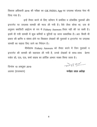 ii
fodkl vf/kdkjh 2016 dh ijh{kk dk GK INDIA App ij miyC/k lksYoM isij Hkh
fn;k x;k gSA
bUgsa rS;kj djus ds fy, orZeku esa çpfyr o yksdfç; iqLrdksa vkSj
bUVjusV ij miyC; lkexzh dh enn yh x;h gSA oSls tSlk lkspk Fkk] ml ds
vuq:i DokfyVh vkbZVe ds #i esa Fishery Answers rS;kj ugh dh tk ldh gSA
blesa nh x;h lkexzh esa dqN dfe;k¡ o =qfV;k¡ jg tkuk LoHkkfod gSA vr% fdlh Hkh
izdkj dh HkzkfUr o la'k; gksus ij fo[;kr ys[kdksa dh iqLrdksa o bUVjusV ij miyC/k
lkexzh dk lgkjk fy, tkus dk fuosnu gSA
eheksxzkQ Fishery Answers dks rS;kj djus essa ftu iqLrdksa o
bUVjusV dh lkexzh dh lgk;rk yh x;h gS] muds ys[kdksa ds lkFk&lkFk çsj.kk
L=ksr MkWñ ,yñ ,yñ 'kekZ lkgc dk gkfnZd vkHkkj O;Dr fd;k tkrk gSA
fnukad 10 vDVwcj 2019
vyoj ¼jktLFkku½ euksgj yky vjksM+k
 