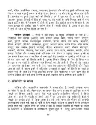 47
ek'kh] eksjsy] dkyhfly] jkex<+] t;leUn ¼vyoj½ vkSj ckjSBkA buesa vf/kdre ty
QSyko o ty xgjkbZ Øe'k% 1 ls 5 gtkj gSDVj o 10 ehVj ls 20 ehVj rd gksrh
gSA vkerkSj ij buesa vksoj ¶yks dh fLFkfr 7 o"kZ esa ,d ckj gh vk ikrh gSA ;g
tyk'k; eq[;r% flapkbZ ds fy, gh cuk, x, gSA ugjksa ls ikuh fudy tkus ds ckn
ykbo LVksjst {ks= esa isVkdk’r Hkh gksrh gSA budk MSM LVksjst lkekU; gh gksrk gS] tks
eRL; lEink dks lqjf{kr j[ks esa i;kZIr gksrk gSA rnkfi flYV ds teko ls bl {ks=
esa deh gks tkuk vuqHko fd;k tk jgk gSA
lhekUr tyk'k; %& jkT; esa bl izdkj ds izeq[k tyk'k;ksa ds uke gS &
flyhls<+] eku ljksoj ¼vyoj½] lkse dkeyk vkEck] [kkjh] mEesn lkxj] tSriqjk]
cj/kk] nqxkjh] xksBjk] ikbZokykiqjk] cukfd;k] cksjnk] okWxu] jke lkxj] dkyk[kks]
lSaFky] Hk.M+kjh] Nhrksyh] NkijokM+k] cqpkjk] tokgj lkxj] dksVk cSjkt] Hkhe lkxj]
jk;iqj] eku ljksoj ¼lokbZ ek/kksiqj½] uhnM+] Hkxorx<+] txj] ikWpuk] eksguiqjk]
ekepkjh] pk¡nlsu] fdjkoy] osLV cukl] uekuk] mn; lkxj] ljtuk] cM+xk¡o] Qrsg
lkxj] fiNksyk vkSj tk[keA buesa vf/kdre ty QSyko o xgjkbZ Øe'k% 2 lkS ls
,d gtkj gSDVj rd o 10 ehVj ls de jgrh gSA vkerkSj ij buesa 5 o"kZ esa ,d ;k
nks ckj vksoj ¶Ykks dh fLFkfr tkrh gSA budk fuekZ.k flapkbZ ds fy, gh fd;k x;k
gSA bl dkj.k ugjksa ls vf/kdre ty fudklh dj yh tkrh gSA fQj Hkh MSM LVksjst
ij lkekU;r% 40 gSDVj rd ikuh QSyk jgrk gSA vlkekU; ifjfLFkfr;ksa vkSj flYV
tek gks tkus ds dkj.k buesa ls vf/kdka'k tyk'k;ksa ds lw[kus dh fLFkfr vk tkrh gS
vFkok lw[k gh tkrs gSA ijUrq izk—frd iztuu {ks=] isVkdk’r o ty xzg.k {ks= ls
mRiUu moZjrk vkSj dbZ vU; dkj.kksa ls buesa LFkkuh; eRL; izkf.krk cuh jgrh gSA
23- eRL;k[ksV ds lk/ku
'kkSfd;k vkSj O;kolkf;d eRL;k[ksV esa vUrj gksrk gSA eNyh idM+uk ekuo
dk 'kkSd Hkh jgk gS vkSj thou;kiu dk lk/ku HkhA ekuo lH;rk ds çkjfEHkd dky esa
eNyh dk f'kdkj ydM+h] iRFkj] rhj] Hkkys bR;kfn çkxSgkfrd gfFk;kjksa ls fd;k
tkrk FkkA vkt Hkh eNyh ds mFkys ty esa vk tkus vkSj dbZ vkfnoklh {ks=ksa easa
eNyh dk vk[ksV bUgha ls fd;k tkrk gSA T;kss&T;ksa ekuo dh Hkkstu dh lEcU/kh
vko’;drk,¡ c<+rh xbZ] bl dh iwfrZ ds fy, eNyh idM+us ds lk/kuksa esa Hkh mÙkjksÙkj
çxfr gksrh xbZA Ñf=e /kkxksa dh [kkst o bl ds O;kid mi;ksx ls eNyh ds tkyksa
ds fMtk;u o dk;Z{kerk esa ØkfUrdkjh lq/kkj gqvk gSA ijUrq vUr%LFkyh; eRL;
 