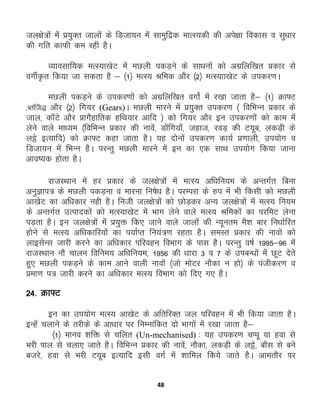 48
ty{ks=ksa esa ç;qDr tkyksa ds fMtk;u esa lkeqfæd ekRL;dh dh vis{kk fodkl o lq/kkj
dh xfr dkQh de jgh gSA
O;kolkf;d eRL;k[ksV esa eNyh idM+us ds lk/kuksa dks vxzfyf[kr çdkj ls
oxhZÑr fd;k tk ldrk gS & ¼1½ eRL; Jfed vkSj ¼2½ eRL;kk[ksV ds midj.kA
eNyh idM+us ds midj.kksa dks vxzfyf[kr oxksZ esa j[kk tkrk gS& ¼1½ Øk¶V
(Crafts) vkSj ¼2½ fx;j (Gears)A eNyh ekjus esa ç;qDr midj.k ¼ fofHkUu çdkj ds
tky] dk¡Vs vkSj çkxSgkfrd gfFk;kj vkfn ½ dks fx;j vkSj bu midj.kksa dks dke esa
ysus okys ek/;e ¼fofHkUu çdkj dh ukosa] Mksafx;k¡] tgkt] joM+ dh V;wc] ydM+h ds
yës bR;kfn½ dks Øk¶V dgk tkrk gSA ;g nksuksa midj.k dk;Z ç.kkyh] mi;ksx o
fMtk;u esa fHkUu gSA ijUrq eNyh ekjus esa bu dk ,d lkFk mi;ksx fd;k tkuk
vko’;d gksrk gSA
jktLFkku esa gj çdkj ds ty{ks=ksa esa eRL; vf/kfu;e ds vUrxZr fcuk
vuqKki= ds eNyh idM+uk o ekjuk fu"ks/k gSA ijEijk ds #i eas Hkh fdlh dks eNyh
vk[ksV dk vf/kdkj ugh gSA futh ty{ks=ksa dks NksM+dj vU; ty{ks=ksa esa eRL; fu;e
ds vUrxZr mRikndksa dks eRL;k[ksV esa Hkkx ysus okys eRL; Jfedkasa dk ijfeV ysuk
iM+rk gSA bu ty{ks=ksa esas ç;qä fd, tkus okys tkyksa dh U;wure eS'k ckj fu/kkZfjr
gksus ls eRL; vf/kdkfj;ksa dk i;kZIr fu;a=.k jgrk gSA leLr çdkj dh ukoksa dks
ykblsUl tkjh djus dk vf/kdkj ifjogu foHkkx ds ikl gSA ijUrq o"kZ 1995&96 esa
jktLFkku ukS pkyu fofue; vf/kfu;e] 1956 dh /kkjk 3 o 7 ds micU/kksa esas NwV nsrs
gq, eNyh idM+us ds dke vkus okyh ukoksa ¼tks eksVj ukSdk u gks½ ds iathdj.k o
çek.k i= tkjh djus dk vf/kdkj eRL; foHkkx dks fn, x, gSA
24- Øk¶V
bu dk mi;ksx eRL; vk[ksV ds vfrfjDr ty ifjogu esa Hkh fd;k tkrk gSA
bUgsa pykus ds rjhds ds vk/kkj ij fuEukafdr nks Hkkxksa esa j[kk tkrk gS&
¼1½ ekuo 'kfä ls pfyr (Un-mechanised) % ;g midj.k pIiw ;k gok ls
Hkjh iky ls pyk, tkrs gSA fofHkUu çdkj dh ukosa] ukSdk] ydM+h ds yës] ck¡l ls cus
ctjs] gok ls Hkjh V;wc bR;kfn blh oxZ esa 'kkfey fd;s tkrs gSA vkerkSj ij
 