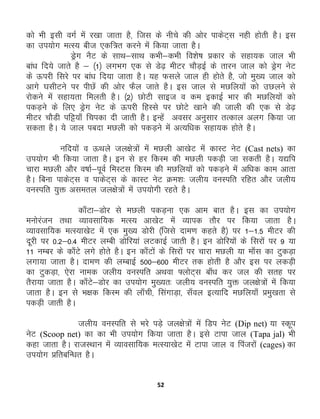 52
dks Hkh blh oxZ esa j[kk tkrk gS] ftl ds uhps dh vksj ikdsV~l ugh gksrh gSA bl
dk mi;ksx eRL; cht ,df=r djus easa fd;k tkrk gSA
Mªsx uSV ds lkFk&lkFk dHkh&dHkh fo'ks"k çdkj ds lgk;d tky Hkh
cka/k fn;s tkrs gS & ¼1½ yxHkx ,d ls Ms<+ ehVj pkSM+bZ ds rkju tky dks Mªsx usV
ds Åijh fljs ij cka/k fn;k tkrk gSA ;g Qlys tky gh gksrs gS] tks eq[; tky dks
vkxs ?klhVus ij ihNsa dh vksj QSy tkrs gSA bl tky ls eNfy;ksa dks mNyus ls
jksdus esa lgk;rk feyrh gSA ¼2½ NksVh lkbt o de bdkbZ Hkkj dh eNfy;ksa dks
idM+us ds fy, Mªsx usV ds Åijh fgLls ij NksVs [kkus dh tkyh dh ,d ls Ms<+
ehVj pkSMh ifê;k¡ fpidk nh tkrh gSA bUgsa volj vuqlkj rRdky vyx fd;k tk
ldrk gSA ;s tky icnk eNyh dks idM+us esa vR;f/kd lgk;d gksrs gSA
ufn;ksa o ÅFkys ty{ks=ksa esa eNyh vk[ksV esa dkLV usV (Cast nets) dk
mi;ksx Hkh fd;k tkrk gSA bu ls gj fdLe dh eNyh idM+h tk ldrh gSA ;|fi
pkjk eNyh vkSj o"kkZ&iwoZ feLVl fdLe dh eNfy;ksa dks idM+us esa vf/kd dke vkrk
gSA fcuk ikdsV~l o ikdsV~l ds dkLV usV Øe'k% tyh; ouLifr jfgr vkSj tyh;
ouLifr ;qä vlery ty{ks=ksa esa mi;ksxh jgrs gSA
dk¡Vk&Mksj ls eNyh idM+uk ,d vke ckr gSA bl dk mi;ksx
euksjatu rFkk O;kolkf;d eRL; vk[ksV esa O;kid rkSj ij fd;k tkrk gSA
O;kolkf;d eRL;k[ksV esa ,d eq[; Mksjh ¼ftls nke.k dgrs gS½ ij 1&1-5 ehVj dh
nwjh ij 0-2&0-4 ehVj yEch Mksfj;ka yVdkbZ tkrh gSA bu Mksfj;ksa ds fljksa ij 9 ;k
11 uEcj ds dk¡Vs yxs gksrs gSA bu dk¡Vksa ds fljksa ij pkjk eNyh ;k ek¡l dk VqdM+k
yxk;k tkrk gSA nke.k dh yEckbZ 500&600 ehVj rd gksrh gS vkSj bl ij ydM+h
dk VqdM+k] ,sjk uked tyh; ouLifr vFkok ¶yksV~l ck¡/k dj ty dh lrg ij
rSjk;k tkrk gSA dk¡Vs&Mksj dk mi;ksx eq[;r% tyh; ouLifr ;qä ty{ks=ksa esa fd;k
tkrk gSA bu ls Hk{kd fdLe dh yk¡ph] flaxkM+k] l¡oy bR;kfn eNfy;k¡ çeq[krk ls
idM+h tkrh gSA
tyh; ouLifr ls Hkjs iM+s ty{ks=ksa esa fMi usV (Dip net) ;k Ldwi
usV (Scoop net) dk dk Hkh mi;ksx fd;k tkrk gSA bls Vkik tky (Tapa jal) Hkh
dgk tkrk gSA jktLFkku esa O;kolkf;d eRL;k[ksV esa Vkik tky o fiatjksa (cages) dk
mi;ksx çfrcfU/kr gSA
 