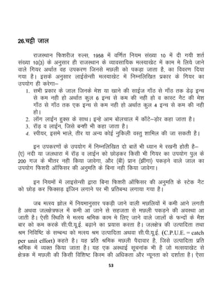 53
26-pêh tky
jktLFkku fQ'kjht #Yl] 1958 esa of.kZr fu;e la[;k 10 esa nh x;h 'krZ
la[;k 10¼3½ ds vuqlkj gh jktLFkku ds O;kolkf;d eRL;k[ksV esa dke es fy;s tkus
okys fx;j vFkkZr og midj.k ftuls eNyh dks idM+k tkrk gS] dk fooj.k fn;k
x;k gSA blds vuqlkj ykbZlsUlh eRL;k[ksV esa fuEufyf[kr izdkj ds fx;j dk
mi;ksx gh djsxk&
1. lHkh izdkj ds tky ftuds es'k ;k [kkus dh lkbZt xk¡B ls xk¡B rd Ms<+ bUp
ls de ugh gks vFkkZr dqy 6 bUp ls de dh ugh gks o dkLV uSV dh es'k
xk¡B ls xk¡B rd ,d bUp ls de ugh gks vFkkZr dqy 4 bUp ls de dh ugh
gksA
2. ykWx ykbZu gqDl ds lkFkA bUgs vke cksypky esa dk¡Vs&M+ksj dgk tkrk gSA
3. jkWM+ o ykbZu] ftls cU'kh Hkh dgk tkrk gSA
4. Lih;j] bles Hkkys] rhj ;k vU; dksbZ uqfdyh oLrq 'kkfey dh tk ldrh gSA
bu midj.kksa ds mi;ksx esa fuEufyf[kr nks ckrsa Hkh /;ku es j[kuh gksrh gS&
¼,½ unh ;k ty/kkjk esa jkWM+ o ykbZu dks NksM+dj fdlh Hkh fx;j dk mi;ksx iqy ds
200 xt ds Hkhrj ugh fd;k tkosxk] vkSj ¼ch½ izku ¼>haxk½ idM+us okys tky dk
mi;ksx fQ'kjh vkWfQlj dh vuqefr ds fcuk ugh fd;k tkosxkA
bu fu;eksa esaa ykblsUlh }kjk fcuk fQ'kjh vkWfQlj dh vuqefr ds LVsd uSV
dks NksM+ dj fQDlM+ baftu yxkus ij Hkh izfrcU/k yxk;k x;k gSA
tc eRL; >ksy esa fu;ekuqlkj idM+h tkus okyh eNfy;ksa esa deh vkus yxrh
gS vFkok ty{ks=Qy esa deh vk tkus ls lgtrk ls eNyh idM+us dh voLFkk vk
tkrh gSA ,slh fLFkfr es eRL; Jfed dke es fy, tkus okys tkyksa ds QUnksa ds eS'k
ckj dks de djds lh-ih-;w-bZ- c<+kus dk iz;kl djrk gSA ty{ks= dh mRikfnrk rFkk
Je fufof’V ds lEcU/k dks eRL; Je mRikfnrk vFkok lh-ih-;w-bZ- (C.P.U.E. = catch
per unit effort) dgrs gSA ;g izfr Jfed eNyh iSnkokj gS] ftls mRikfnrk izfr
Jfed esa O;Dr fd;k tkrk gSA ;g ,d vLFkkbZ lwpukad Hkh gS tks eRl;k[ksV ls
{ks=d esa eNyh dh fdlh fof'k"V fdLe dh vf/kdrk vkSj U;wurk dks n'kkZrk gSA ,slk
 