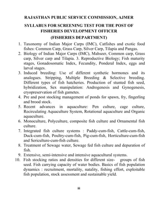 iii
RAJASTHAN PUBLIC SERVICE COMMISSION, AJMER
SYLLABUS FOR SCREENING TEST FOR THE POST OF
FISHERIES DEVELOPMENT OFFICER
(FISHERIES DEPARTMENT)
1. Taxonomy of Indian Major Carps (IMC), Catfishes and exotic food
fishes: Common Carp, Grass Carp, Silver Carp, Tilapia and Pangas.
2. Biology of Indian Major Carps (IMC), Mahseer, Common carp, Grass
carp, Silver carp and Tilapia. 3. Reproductive Biology; Fish maturity
stages, Gonadosomatic Index, Fecundity, Ponderal Index, eggs and
larval stages.
3. Induced breeding: Use of different synthetic hormones and its
analogues. Stripping, Multiple Breeding & Selective breeding.
Different types of fish hatcheries. Production of stunted fish seed,
hybridization, Sex manipulation: Androgenesis and Gynogenesis,
cryopreservation of fish gametes.
4. Pre and post stocking management of ponds for spawn, fry, fingerling
and brood stock.
5. Recent advances in aquaculture: Pen culture, cage culture,
Recirculating Aquaculture System, Rotational aquaculture and Organic
aquaculture.
6. Monoculture, Polyculture, composite fish culture and Ornamental fish
culture.
7. Integrated fish culture systems : Paddy-cum-fish, Cattle-cum-fish,
Duck-cum-fish, Poultry-cum-fish, Pig-cum-fish, Horticulture-cum-fish
and Sericulture-cum-fish culture.
8. Treatment of Sewage water, Sewage fed fish culture and depuration of
fish.
9. Extensive, semi-intensive and intensive aquacultural systems.
10. Fish stocking ratios and densities for different size- groups of fish
seed. Fish carrying capacity of water bodies. Basics of fish population
dynamics : recruitment, mortality, natality, fishing effort, exploitable
fish population, stock assessment and sustainable yield.
 