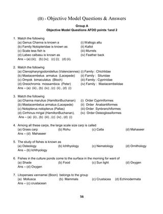 56
(B) - Objective Model Questions & Answers
Group A
Objective Model Questions AFDO points 1and 2
1. Match the following
(a) Genus Channa is known a (i) Wallogo attu
(b) Family Notopteridae is known as (ii) Kallot
(c) Scale less fish is (iii) Murrels
(d) Labeo calbasu is known as (iv) Feather back
Ans – (a) (iii); (b) (iv); (c) (i); (d) (ii).
2. Match the following
(a) Ctenopharyngodonidellus (Valenciennes) (i) Family : Chichlidae
(b) Mastacembelus armatus (Lacepede) (ii) Family : Siluridae
(c) Ompok bimaculatus (Bloch) (iii) Family : Cyprinidae
(d) Oreochromis mossambica (Peter) (iv) Family : Mastacembelidae
Ans – (a) (iii) , (b) (iv) , (c) (ii) , (d) (i)
3. Match the following
(a) Channa marulius (HamiltonBuchanan) (i) Order Cypriniformes
(b) Mastacembelus armatus (Lacepede) (ii) Order Anabantiformes
(c) Notopterus notopterus (Pallas) (iii) Order Synbranchiformes
(d) Cirrhinus mrigal (HamiltonBuchanan), (iv) Order Osteoglossiformes
Ans – (a) (ii) , (b) (iii) , (c) (iv) , (d) (i)
4. Among all these carps, the large scale size carp is called
(a) Grass carp (b) Rohu (c) Catla (d) Mahaseer
Ans – (d) Mahaseer
5. The study of fishes is known as
(a) Osteology (b) Ichthyology (c) Nematology (d) Ornithology
Ans – (b) Ichthyology
6. Fishes in the culture ponds come to the surface in the morning for want of
(a) Shade (b) Food (c) Sun light (d) Oxygen
Ans – (d) Oxygen
7. Litopenaes vannamei (Boon) belongs to the group
(a) Mollusca (b) Mammals (c) Crustacea (d) Echinodermata
Ans – (c) crustacean
 