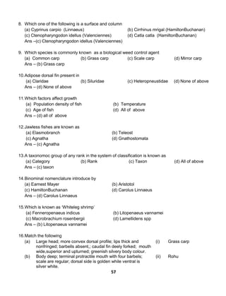 57
8. Which one of the following is a surface and column
(a) Cyprinus carpio (Linnaeus) (b) Cirrhinus mrigal (HamiltonBuchanan)
(c) Ctenopharyngodon idellus (Valenciennes) (d) Catla catla (HamiltonBuchanan)
Ans –(c) Ctenopharyngodon idellus (Valenciennes)
9. Which species is commonly known as a biological weed control agent
(a) Common carp (b) Grass carp (c) Scale carp (d) Mirror carp
Ans – (b) Grass carp
10.Adipose dorsal fin present in
(a) Claridae (b) Siluridae (c) Heteropneustidae (d) None of above
Ans – (d) None of above
11.Which factors affect growth
(a) Population density of fish (b) Temperature
(c) Age of fish (d) All of above
Ans – (d) all of above
12.Jawless fishes are known as
(a) Elasmobranch (b) Teleost
(c) Agnatha (d) Gnathostomata
Ans – (c) Agnatha
13.A taxonomoc group of any rank in the system of classification is known as
(a) Category (b) Rank (c) Taxon (d) All of above
Ans – (c) taxon
14.Binominal nomenclature introduce by
(a) Earnest Mayer (b) Aristotol
(c) HamiltonBuchanan (d) Carolus Linnaeus
Ans – (d) Carolus Linnaeus
15.Which is known as ‘Whiteleg shrimp’
(a) Fenneropenaeus indicus (b) Litopenaeus vannamei
(c) Macrobrachium rosenbergii (d) Lamellidens spp
Ans – (b) Litopenaeus vannamei
16.Match the following
(a) Large head; more convex dorsal profile; lips thick and
nonfringed; barbells absent,; caudal fin deely forked; mouth
wide,superior and upturned; greenish silvery body colour.
(i) Grass carp
(b) Body deep; terminal protractile mouth with four barbels;
scale are regular; dorsal side is golden while ventral is
silver white.
(ii) Rohu
 