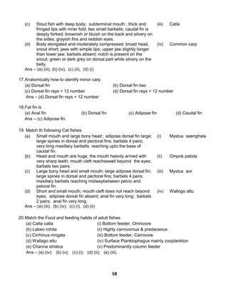 58
(c) Stout fish with deep body; subterminal mouth ; thick and
fringed lips with inner fold; two small barbells; caudal fin is
deeply forked; brownish or bluish on the back and silvery on
the sides; grayish fins and reddish eyes.
(iii) Catla
(d) Body elongated and moderately compressed; broad head,
snout short; jaws with simple lips; upper jaw slightly longer
than lower jaw; barbels absent; notch is present on the
snout; green or dark grey on dorsal part while silvery on the
belly.
(iv) Common carp
Ans – (a) (iii), (b) (iv), (c) (ii), (d) (i)
17.Anatomically how to identify minor carp
(a) Dorsal fin (b) Dorsal fin two
(c) Dorsal fin rays > 12 number (d) Dorsal fin rays < 12 number
Ans – (d) Dorsal fin rays < 12 number
18.Fat fin is
(a) Anal fin (b) Dorsal fin (c) Adipose fin (d) Caudal fin
Ans – (c) Adipose fin
19 Match th following Cat fishes
(a) Small mouth and large bony head ; adipose dorsal fin large;
large spines in dorsal and pectoral fins; barbels 4 pairs;
very long maxillary barbells reaching upto the base of
caudal fin.
(i) Mystus seenghala
(b) Head and mouth are huge; the mouth heavily armed with
very sharp teeth; mouth cleft reacheswell beyond the eyes;
barbels two pairs;
(ii) Ompok pabda
(c) Large bony head and small mouth; large adipose dorsal fin;
large spines in dorsal and pectoral fins; barbels 4 pairs;
maxillary barbels reaching midwaybetween pelvic and
petoral fin.
(iii) Mystus aor
(d) Short and small mouth; mouth cleft does not reach beyond
eyes; adipose dorsal fin absent; anal fin very long; barbels
2 pairs; anal fin very long.
(iv) Wallogo attu
Ans – (a) (iii), (b) (iv), (c) (i), (d) (ii)
20.Match the Food and feeding habits of adult fishes
(a) Catla catla (i) Bottom feeder, Omnivore
(b) Labeo rohita (ii) Highly carnivorous & predaceous
(c) Cirrhinus mrigala (iii) Bottom feeder, Carnivore
(d) Wallago attu (iv) Surface Planktophagus mainly zooplankton
(e) Channa striatus (v) Predominantly column feeder
Ans – (a) (iv); (b) (v); (c) (i); (d) (ii); (e) (iii).
 
