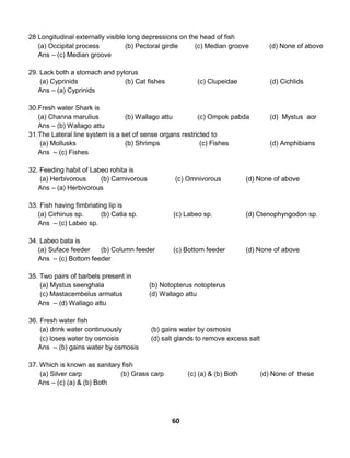 60
28 Longitudinal externally visible long depressions on the head of fish
(a) Occipital process (b) Pectoral girdle (c) Median groove (d) None of above
Ans – (c) Median groove
29. Lack both a stomach and pylorus
(a) Cyprinids (b) Cat fishes (c) Clupeidae (d) Cichlids
Ans – (a) Cyprinids
30.Fresh water Shark is
(a) Channa marulius (b) Wallago attu (c) Ompok pabda (d) Mystus aor
Ans – (b) Wallago attu
31.The Lateral line system is a set of sense organs restricted to
(a) Mollusks (b) Shrimps (c) Fishes (d) Amphibians
Ans – (c) Fishes
32. Feeding habit of Labeo rohita is
(a) Herbivorous (b) Carnivorous (c) Omnivorous (d) None of above
Ans – (a) Herbivorous
33. Fish having fimbriating lip is
(a) Cirhinus sp. (b) Catla sp. (c) Labeo sp. (d) Ctenophyngodon sp.
Ans – (c) Labeo sp.
34. Labeo bata is
(a) Suface feeder (b) Column feeder (c) Bottom feeder (d) None of above
Ans – (c) Bottom feeder
35. Two pairs of barbels present in
(a) Mystus seenghala (b) Notopterus notopterus
(c) Mastacembelus armatus (d) Wallago attu
Ans – (d) Wallago attu
36. Fresh water fish
(a) drink water continuously (b) gains water by osmosis
(c) loses water by osmosis (d) salt glands to remove excess salt
Ans – (b) gains water by osmosis
37. Which is known as sanitary fish
(a) Silver carp (b) Grass carp (c) (a) & (b) Both (d) None of these
Ans – (c) (a) & (b) Both
 