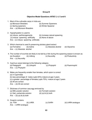 63
Group B
Objective Model Questions AFDO 3, 4, 5 and 6
1. Most of the cultivable carps in India are
(a) Monsoon Breeders (b) Summer Spawners
(c) Spring spawners (d) Winter Spawner
Ans – (a) Monsoon Breeders
2. Hypophysation is used to
(a) induce parthenogenecity (b) increase natural spawning
,(c) induce spawning artificially (d) None of above
Ans – (c) induce spawning artificially
3. Which chemical is used fo preserving pituitary gland extract
(a) Formaline (b) Iodine (c) Absolute alcohal (d) Glycerine
Ans – (c) Absolute alcohal
4. The number of ova that are likely to be laid by a fish during the spawning season is known as
(a) Ovulation (b) milking (c) fecundity (d) Productivity
Ans – (c) fecundity
5. Cyprinus carpio belongs to the following category
(a) Pelagophil (b) Lithophil (c) Phytophil (d) Psammophil
Ans – (c) Phytophil
6. Males are frequently smaller than females, which opion is correct
(a) in Cyprinidae
(b) less percentage of males (upto 64%) mature at age 2 years
(c) a greater percentage of females (upto 75%) mature at age 2 years
(d) All are correct
Ans – (d) All are correct
7. Stickness of common carp egg removed by
(a) Milk powder solution (b) Formalin solution
(c) Salt_carbamide solution (d) (a) & (b) both
Ans – (d) (a) & (b) both
8. Ovaprim contains
(a) FSH (b) LHRA (c) GnRH (d) LHRH analogue
Ans – LHRH analogue
 