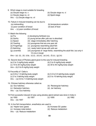 64
9. Which stage is most suitable for breeding
(a) Oocyte stage no. v (b) Oocyte stage no. vi
(c) Oocyte stage no. vii (d) Spent stage
Ans – (c) Oocyte stage no. vii
10. Failure in Induced breeding can be due to
(a) mishandling (b) temperature variation
(c) poor condition of brood (d) lack of food
Ans – (c) poor condition of brood
11.Match the following
(a) Fry (i) developing fertilized ova.
(b) Sacfry (ii) young larvae after yolk sac is absorbed
(c) Spawn (iii) stage immediately after hatching
(d) Yearling (iv) youngones that are one year old
(e) Fingerlings (v) youngones resembling adult fish
(f) Hatchling (vi) newly hatch larvae with yolk sac
(g) Juveniles (vii) youngones of large fishes, resembling the adult fish, but only 4
12 cms in lengh
Ans – (a) (ii), (b) (vi)s, (c) (i), (d) (iv), (e) (vii), (f) (v), (g) (iv)
12. Second dose of Pituitary gland given to the carp for induced breeding
(a) 2 to 3 mg/Kg body weight (b) 5 to 8 mg/Kg body weight
(c) 10 to 20 mg/Kg body weight (d) 30 to 40 mg/Kg body weight
Ans – (b) 5 to 8 mg/Kg body weight
13.Fecundity of Catla is
(a) 0.8 to 1.5 lakh/kg body weight (b) 0.2 to 0.5 lakh/kg body weight
(c) 2 to 3 lakh/kg body weight (d) 5 to 10 lakh/kg body weight
Ans – (a) 0.8 to 1.5 lakh/kg body weight
14. Chinese hatchery otherwise called as
(a) Eco hatchery (b) Rectangular hatchery
(c) Galveston hatchery (d) Jar hatchery
Ans – (a) Eco hatchery
15.First successful induced of carp using pituitary gland extract was done in India in
(a) 1950 (b) 1957 (c) 1959 (d) 1962
Ans – (b) 1957
16. In live fish transportation, anesthetics are used to
(a) Hapier toxic gases (b) Increase O2 uptake
(c) Increase meta bolism (d) Reduce metabolism
Ans – (d) Reduce metabolism
 