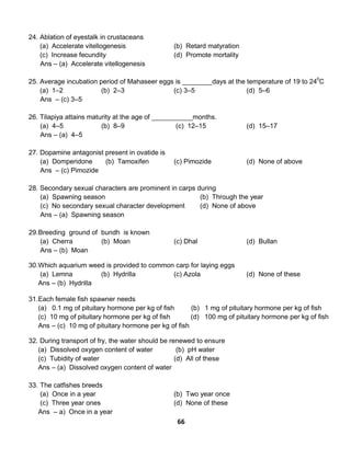 66
24. Ablation of eyestalk in crustaceans
(a) Accelerate vitellogenesis (b) Retard matyration
(c) Increase fecundity (d) Promote mortality
Ans – (a) Accelerate vitellogenesis
25. Average incubation period of Mahaseer eggs is ________days at the temperature of 19 to 240
C
(a) 1–2 (b) 2–3 (c) 3–5 (d) 5–6
Ans – (c) 3–5
26. Tilapiya attains maturity at the age of ___________months.
(a) 4–5 (b) 8–9 (c) 12–15 (d) 15–17
Ans – (a) 4–5
27. Dopamine antagonist present in ovatide is
(a) Domperidone (b) Tamoxifen (c) Pimozide (d) None of above
Ans – (c) Pimozide
28. Secondary sexual characters are prominent in carps during
(a) Spawning season (b) Through the year
(c) No secondary sexual character development (d) None of above
Ans – (a) Spawning season
29.Breeding ground of bundh is known
(a) Cherra (b) Moan (c) Dhal (d) Bullan
Ans – (b) Moan
30.Which aquarium weed is provided to common carp for laying eggs
(a) Lemna (b) Hydrilla (c) Azola (d) None of these
Ans – (b) Hydrilla
31.Each female fish spawner needs
(a) 0.1 mg of pituitary hormone per kg of fish (b) 1 mg of pituitary hormone per kg of fish
(c) 10 mg of pituitary hormone per kg of fish (d) 100 mg of pituitary hormone per kg of fish
Ans – (c) 10 mg of pituitary hormone per kg of fish
32. During transport of fry, the water should be renewed to ensure
(a) Dissolved oxygen content of water (b) pH water
(c) Tubidity of water (d) All of these
Ans – (a) Dissolved oxygen content of water
33. The catfishes breeds
(a) Once in a year (b) Two year once
(c) Three year ones (d) None of these
Ans – a) Once in a year
 