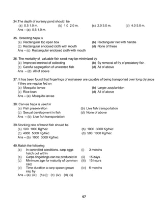67
34.The depth of nursery pond should be
(a) 0.5 1.0 m. (b) 1.0 2.0 m. (c) 2.0 3.0 m. (d) 4.0 5.0 m.
Ans – (a) 0.5 1.0 m.
35. Breeding hapa is
(a) Rectangular top open box (b) Rectangular net with handle
(c) Rectangular enclosed cloth with mouth (d) None of these
Ans – (c) Rectangular enclosed cloth with mouth
36. The mortality of valuable fish seed may be minimized by
(a) Improved method of collecting (b) By removal of fry of predatory fish
(c) Careful segregation of unwanted fish (d) All of above
Ans – (d) All of above
37. It has been found that fingerlings of mahaseer are capable of being transported over long distance
if they are regular fed on
(a) Mosquito larvae (b) Larger zooplankton
(c) Rice bran (d) All of above
Ans – (a) Mosquito larvae
38. Canvas hapa is used in
(a) Fish preservation (b) Live fish transportation
(c) Sexual development in fish (d) None of above
Ans – (b) Live fish transportation
39.Stocking rate of brood fish should be
(a) 500 1000 Kg/hec (b) 1000 3000 Kg/hec
(c) 4000 5000 Kg/hec (d) 500 1000 Kg/hec
Ans – (b) 1000 3000 Kg/hec
40.Match the following
(a) In controlled conditions, carp eggs
hatch out within
(i) 3 months
(b) Carps fingerlings can be produced in (ii) 15 days
(c) Minimum age for maturity of common
carp
(iii) 15 hours
(d) Time duration a carp spawn grown
into fry
(iv) 6 months
Ans – (a) (iii); (b) (i); (c) (iv); (d) (ii)
 