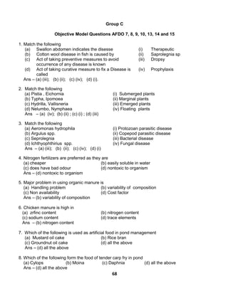68
Group C
Objective Model Questions AFDO 7, 8, 9, 10, 13, 14 and 15
1. Match the following
(a) Swallon abdomen indicates the disesse (i) Therapeutic
(b) Cotton wool disease in fish is caused by (ii) Saprolegnia sp
(c) Act of taking preventive measures to avoid
occurrence of any disease is known
(iii) Dropsy
(d) Act of taking curative measure to fix a Disease is
called
(iv) Prophylaxis
Ans – (a) (iii); (b) (ii); (c) (iv); (d) (i).
2. Match the following
(a) Pistia , Eichornia (i) Submerged plants
(b) Typha, Ipomoea (ii) Marginal plants
(c) Hydrilla, Vallisneria (iii) Emerged plants
(d) Nelumbo, Nymphaea (iv) Floating plants
Ans – (a) (iv); (b) (ii) ; (c) (i) ; (d) (iii)
3. Match the following
(a) Aeromonas hydrophila (i) Protozoan parasitic disease
(b) Argulus spp. (ii) Copepod parasitic disease
(c) Seprolegnia (iii) Bacterial disease
(d) Ichthyophthirius spp. (iv) Fungal disease
Ans – (a) (iii); (b) (ii); (c) (iv); (d) (i)
4. Nitrogen fertilizers are preferred as they are
(a) cheaper (b) easily soluble in water
(c) does have bad odour (d) nontoxic to organism
Ans – (d) nontoxic to organism
5. Major problem in using organic manure is
(a) Handling problem (b) variability of composition
(c) Non availability (d) Cost factor
Ans – (b) variability of composition
6. Chicken manure is high in
(a) zrfinc content (b) nitrogen content
(c) sodium content (d) trace elements
Ans – (b) nitrogen content
7. Which of the following is used as artificial food in pond management
(a) Mustard oil cake (b) Rice bran
(c) Groundnut oil cake (d) all the above
Ans – (d) all the above
8. Which of the following form the food of tender carp fry in pond
(a) Cylops (b) Moina (c) Daphnia (d) all the above
Ans – (d) all the above
 
