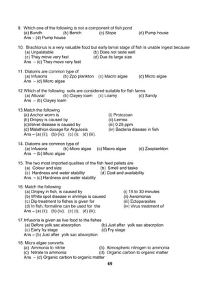 69
9. Which one of the following is not a component of fish pond
(a) Bundh (b) Bench (c) Slope (d) Pump house
Ans – (d) Pump house
10. Brachionus is a very valuable food but early larval stage of fish is unable ingest because
(a) Unpalatable (b) Does not taste well
(c) They move very fast (d) Due its large size
Ans – (c) They move very fast
11. Diatoms are common type of
(a) Infusoria (b) Zpp plankton (c) Macro algae (d) Micro algae
Ans – (d) Micro algae
12.Which of the following soils are considered suitable for fish farms
(a) Alluvial (b) Clayey loam (c) Loamy (d) Sandy
Ans – (b) Clayey loam
13.Match the following
(a) Anchor worm is (i) Protozoan
(b) Dropsy is caused by (ii) Lernea
(c)Velvet disease is caused by (iii) 0.25 ppm
(d) Malathion dosage for Argulosis (iv) Bacteria disease in fish
Ans – (a) (ii); (b) (iv); (c) (i); (d) (iii).
14. Diatoms are common type of
(a) Infusoria (b) Micro algae (c) Macro algae (d) Zooplankton
Ans – (b) Micro algae
15. The two most imported qualities of the fish feed pellets are
(a) Colour and size (b) Smell and taske
(c) Hardness and water stability (d) Cost and availability
Ans – (c) Hardness and water stability
16. Match the following
(a) Dropsy in fish, is caused by (i) 15 to 30 minutes
(b) White spot disease in shrimps is caused (ii) Aeromonas
(c) Dip treatment to fishes is given for (iii) Ectoparasites
(d) In fish, formaline can be used for the (iv) Virus treatment of
Ans – (a) (ii); (b) (iv); (c) (i); (d) (iii);
17.Infusoria is given as live food to the fishes
(a) Before yolk sac absorption (b) Just after yolk sac absorption
(c) Early fry stage (d) Fry stage
Ans – (b) Just after yolk sac absorption
18. Micro algae converts
(a) Ammonia to nitrite (b) Atmospheric nitrogen to ammonia
(c) Nitrate to ammonia (d) Organic carbon to organic matter
Ans – (d) Organic carbon to organic matter
 