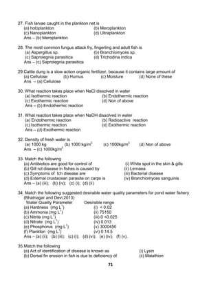 71
27. Fish larvae caught in the plankton net is
(a) holoplankton (b) Meroplankton
(c) Nanoplankton (d) Ultraplankton
Ans – (b) Meroplankton
28. The most common fungus attack fry, fingerling and adult fish is
(a) Aspergillus sp. (b) Branchiomyces sp.
(c) Saprolegnia parasitica (d) Trichodina indica
Ans – (c) Saprolegnia parasitica
29.Cattle dung is a slow action organic fertilizer, because it contains large amount of
(a) Cellulose (b) Humus (c) Moisture (d) None of these
Ans – (a) Cellulose
30. What reaction takes place when NaCl dissolved in water
(a) Isothermic reaction (b) Endothermic reaction
(c) Exothermic reaction (d) Non of above
Ans – (b) Endothermic reaction
31. What reaction takes place when NaOH dissolved in water
(a) Endothermic reaction (b) Radioactive reaction
(c) Isothermic reaction (d) Exothermic reaction
Ans – (d) Exothermic reaction
32. Density of fresh water is
(a) 1000 kg (b) 1000 kg/m2
(c) 1000kg/m3
(d) Non of above
Ans – (c) 1000kg/m3
33. Match the following
(a) Antibiotics are good for control of (i) White spot in the skin & gills
(b) Gill rot disease in fishes is caused by (ii) Lernaea
(c) Symptoms of Ich disease are (iii) Bacterial disease
(d) External crustacean parasite on carps is (iv) Branchiomyces sanguinis
Ans – (a) (iii); (b) (iv); (c) (i); (d) (ii)
34. Match the following suggested desirable water quality parameters for pond water fishery
(Bhatnagar and Devi,2013)
Water Quality Parameter Desirable range
(a) Hardness (mg L1
) (i) < 0.02
(b) Ammonia (mg L1
) (ii) 75150
(c) Nitrite (mg L1
) (iii) 0 <0.025
(d) Nitrate (mg L1
) (iv) 0.013
(e) Phosphorus (mg L1
) (v) 3000450
(f) Plankton (mg L1
) (vi) 0.14.5
Ans – (a) (ii); (b) (iii); (c) (i); (d) (vi); (e) (iv); (f) (v).
35.Match the following
(a) Act of identification of disease is known as (i) Lysin
(b) Dorsal fin erosion in fish is due to deficiency of (ii) Malathion
 