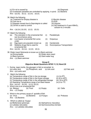 72
(c) Fin rot is caused by (iii) Diagnosis
(d) Crustacean parasites are controlled by applying in pond. (iv) Bacteria
Ans – (a) (iii); (b) (i); (c) (iv); (d) (ii).
36. Match the following
(a) Treatment for Dropsy disease is (i) Mycotic disease
(b) Fish lice is (ii) EUS
(c) Disease caused due to Saprolegnia is called (iii) Argulus
(d) CIFAX is used to control (iv) Dip treatment in 5 ppm KMnO4
(a)
solution fo 2 minutes
Ans – (a) (iv); (b) (iii); (c) (i); (d) (ii).
37. Match the following
The coloration in the ornamental fish
can be enhance using
(i) Paraldehyde
(b) Live bearer ornamental fish come
under
(ii) Oviparous
(c) Egg layers are popularly known as (iii) Carotenoids
(d) Sedative drugs that is used for
ornamental fish
(iv) Ovoviviparous Transportation
Ans – (a) (iii); (b) (iv); (c) (ii); (d) (i).
38. Water insect Notonecta is known as (c) Back swimmer
(a) Diving beetle (b) Water stick insect
(c) Back swimmer (d) Giant water bug
Ans – (c) Back swimmer
Group D
Objective Model Questions AFDO 11,12,16and 20
1. During regor mortis, the glycogen in fish is converted to
(a) Lactic acid (b) Phosphoric acid (c) Uric acid (d) Fatic acid
Ans – (a) Lactic acid
2. Match the following
(a) Temperature range of fish in the ice storage (i) 4 to 60
C
(b) Temperature range of fish in the frozen storage (ii) 35 to 400
C
(c) Temperature range of fish in the refrigerated storage (iii) 18 to 200
C
(d) Operating Temperature range of air blast freezer (iv) 0 to 10
C
Ans – (a) (iv); (b) (iii); (c) (i); (d) (ii).
3. Which one is an ornamental fish
(a) Mangur (b) Trout (c) Guppy (d) Catla
Ans – (c) Guppy
4. Which is the primary cause of spoilafe of fish
(a) Virus (b) Bacteria (c) Fungus (d) Protozoa
Ans – (b) Bacteria
5. Which is called as ‘Guppy’
(a) Mollienesia sphenops (b) Xiphophorus maculatus
(c) Lebistes reticulates (d) Gymnocorymbus ternetzi
Ans – (c) Lebistes reticulates
 