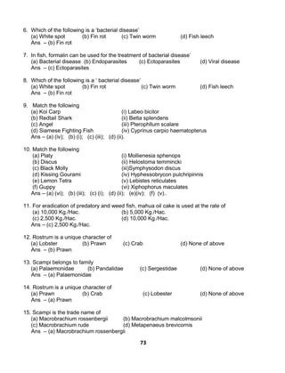 73
6. Which of the following is a ‘bacterial disease’
(a) White spot (b) Fin rot (c) Twin worm (d) Fish leech
Ans – (b) Fin rot
7. In fish, formalin can be used for the treatment of bacterial disease’
(a) Bacterial disease (b) Endoparasites (c) Ectoparasites (d) Viral disease
Ans – (c) Ectoparasites
8. Which of the following is a ‘ bacterial disease’
(a) White spot (b) Fin rot (c) Twin worm (d) Fish leech
Ans – (b) Fin rot
9. Match the following
(a) Koi Carp (i) Labeo bicilor
(b) Redtail Shark (ii) Betta splendens
(c) Angel (iii) Pterophllum scalare
(d) Siamese Fighting Fish (iv) Cyprinus carpio haematopterus
Ans – (a) (iv); (b) (i); (c) (iii); (d) (ii).
10. Match the following
(a) Platy (i) Mollienesia sphenops
(b) Discus (ii) Helostoma temmincki
(c) Black Molly (iii)Symphysodon discus
(d) Kissing Gourami (iv) Hyphessobrycon pulchripinnis
(e) Lemon Tetra (v) Lebistes reticulates
(f) Guppy (vi) Xiphophorus maculates
Ans – (a) (vi); (b) (iii); (c) (i); (d) (ii); (e)(iv); (f) (v)..
11. For eradication of predatory and weed fish, mahua oil cake is used at the rate of
(a) 10,000 Kg./Hac. (b) 5,000 Kg./Hac.
(c) 2,500 Kg./Hac. (d) 10,000 Kg./Hac.
Ans – (c) 2,500 Kg./Hac.
12. Rostrum is a unique character of
(a) Lobster (b) Prawn (c) Crab (d) None of above
Ans – (b) Prawn
13. Scampi belongs to family
(a) Palaemonidae (b) Pandalidae (c) Sergestidae (d) None of above
Ans – (a) Palaemonidae
14. Rostrum is a unique character of
(a) Prawn (b) Crab (c) Lobester (d) None of above
Ans – (a) Prawn
15. Scampi is the trade name of
(a) Macrobrachium rossenbergii (b) Macrobrachium malcolmsonii
(c) Macrobrachium rude (d) Metapenaeus brevicornis
Ans – (a) Macrobrachium rossenbergii
 