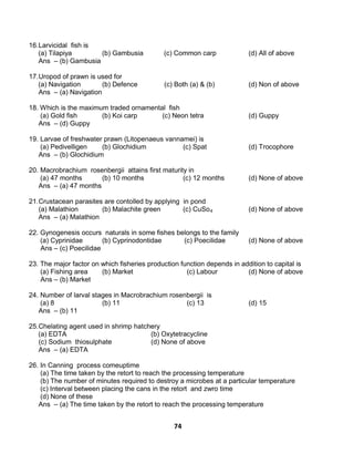 74
16.Larvicidal fish is
(a) Tilapiya (b) Gambusia (c) Common carp (d) All of above
Ans – (b) Gambusia
17.Uropod of prawn is used for
(a) Navigation (b) Defence (c) Both (a) & (b) (d) Non of above
Ans – (a) Navigation
18. Which is the maximum traded ornamental fish
(a) Gold fish (b) Koi carp (c) Neon tetra (d) Guppy
Ans – (d) Guppy
19. Larvae of freshwater prawn (Litopenaeus vannamei) is
(a) Pedivelligen (b) Glochidium (c) Spat (d) Trocophore
Ans – (b) Glochidium
20. Macrobrachium rosenbergii attains first maturity in
(a) 47 months (b) 10 months (c) 12 months (d) None of above
Ans – (a) 47 months
21.Crustacean parasites are contolled by applying in pond
(a) Malathion (b) Malachite green (c) CuSo4 (d) None of above
Ans – (a) Malathion
22. Gynogenesis occurs naturals in some fishes belongs to the family
(a) Cyprinidae (b) Cyprinodontidae (c) Poecilidae (d) None of above
Ans – (c) Poecilidae
23. The major factor on which fisheries production function depends in addition to capital is
(a) Fishing area (b) Market (c) Labour (d) None of above
Ans – (b) Market
24. Number of larval stages in Macrobrachium rosenbergii is
(a) 8 (b) 11 (c) 13 (d) 15
Ans – (b) 11
25.Chelating agent used in shrimp hatchery
(a) EDTA (b) Oxytetracycline
(c) Sodium thiosulphate (d) None of above
Ans – (a) EDTA
26. In Canning process comeuptime
(a) The time taken by the retort to reach the processing temperature
(b) The number of minutes required to destroy a microbes at a particular temperature
(c) Interval between placing the cans in the retort and zwro time
(d) None of these
Ans – (a) The time taken by the retort to reach the processing temperature
 